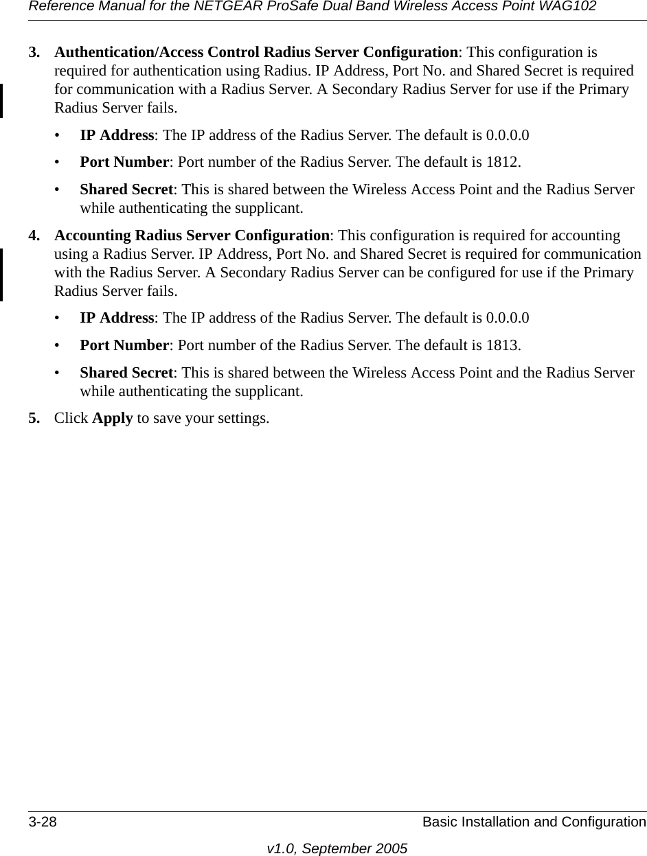 Reference Manual for the NETGEAR ProSafe Dual Band Wireless Access Point WAG1023-28 Basic Installation and Configurationv1.0, September 20053. Authentication/Access Control Radius Server Configuration: This configuration is required for authentication using Radius. IP Address, Port No. and Shared Secret is required for communication with a Radius Server. A Secondary Radius Server for use if the Primary Radius Server fails.•IP Address: The IP address of the Radius Server. The default is 0.0.0.0•Port Number: Port number of the Radius Server. The default is 1812.•Shared Secret: This is shared between the Wireless Access Point and the Radius Server while authenticating the supplicant. 4. Accounting Radius Server Configuration: This configuration is required for accounting using a Radius Server. IP Address, Port No. and Shared Secret is required for communication with the Radius Server. A Secondary Radius Server can be configured for use if the Primary Radius Server fails. •IP Address: The IP address of the Radius Server. The default is 0.0.0.0•Port Number: Port number of the Radius Server. The default is 1813.•Shared Secret: This is shared between the Wireless Access Point and the Radius Server while authenticating the supplicant. 5. Click Apply to save your settings.