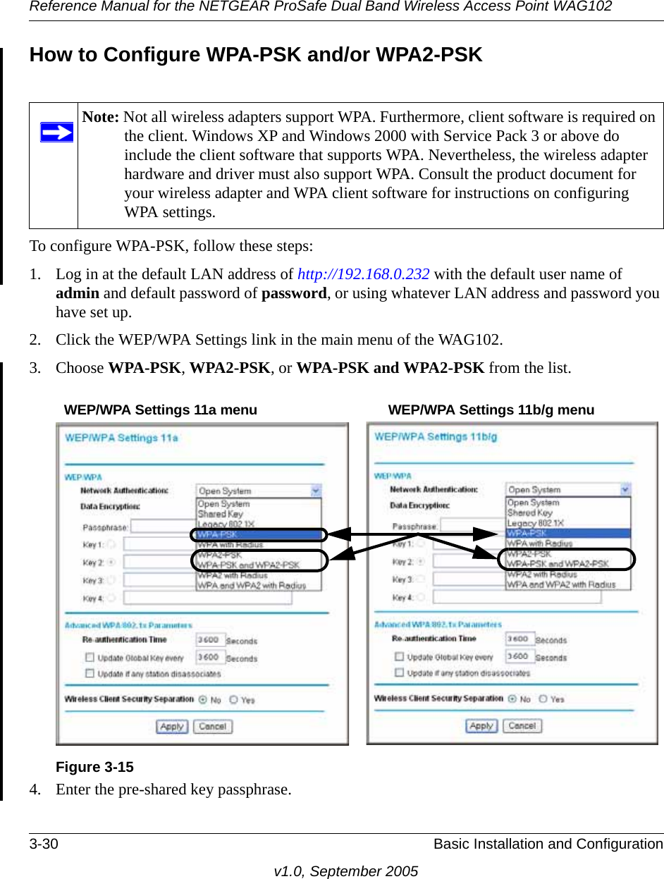 Reference Manual for the NETGEAR ProSafe Dual Band Wireless Access Point WAG1023-30 Basic Installation and Configurationv1.0, September 2005How to Configure WPA-PSK and/or WPA2-PSKTo configure WPA-PSK, follow these steps:1. Log in at the default LAN address of http://192.168.0.232 with the default user name of admin and default password of password, or using whatever LAN address and password you have set up.2. Click the WEP/WPA Settings link in the main menu of the WAG102. 3. Choose WPA-PSK, WPA2-PSK, or WPA-PSK and WPA2-PSK from the list. 4. Enter the pre-shared key passphrase.Note: Not all wireless adapters support WPA. Furthermore, client software is required on the client. Windows XP and Windows 2000 with Service Pack 3 or above do include the client software that supports WPA. Nevertheless, the wireless adapter hardware and driver must also support WPA. Consult the product document for your wireless adapter and WPA client software for instructions on configuring WPA settings.Figure 3-15WEP/WPA Settings 11a menu WEP/WPA Settings 11b/g menu