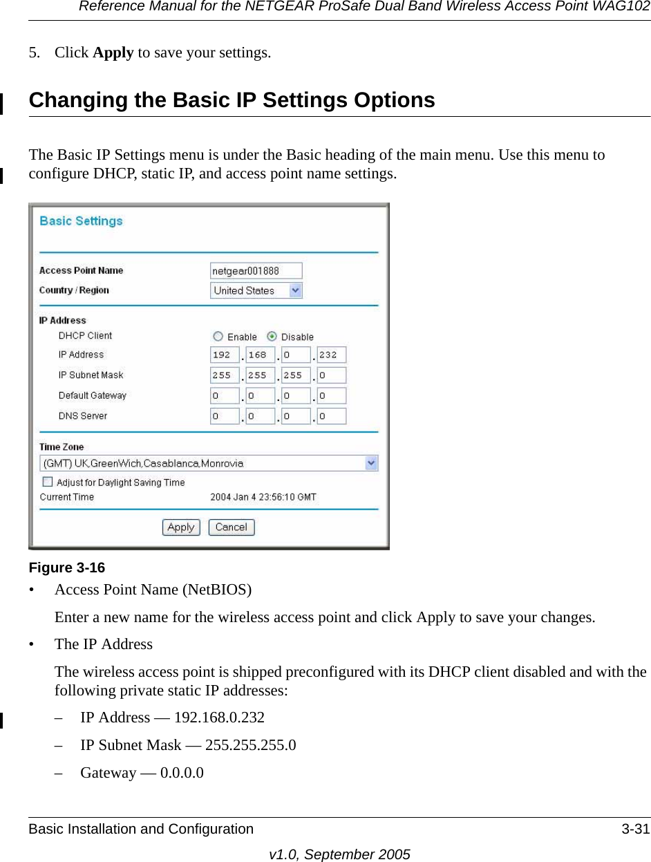 Reference Manual for the NETGEAR ProSafe Dual Band Wireless Access Point WAG102Basic Installation and Configuration 3-31v1.0, September 20055. Click Apply to save your settings.Changing the Basic IP Settings OptionsThe Basic IP Settings menu is under the Basic heading of the main menu. Use this menu to configure DHCP, static IP, and access point name settings.• Access Point Name (NetBIOS)Enter a new name for the wireless access point and click Apply to save your changes.• The IP Address The wireless access point is shipped preconfigured with its DHCP client disabled and with the following private static IP addresses:– IP Address — 192.168.0.232– IP Subnet Mask — 255.255.255.0 – Gateway — 0.0.0.0Figure 3-16