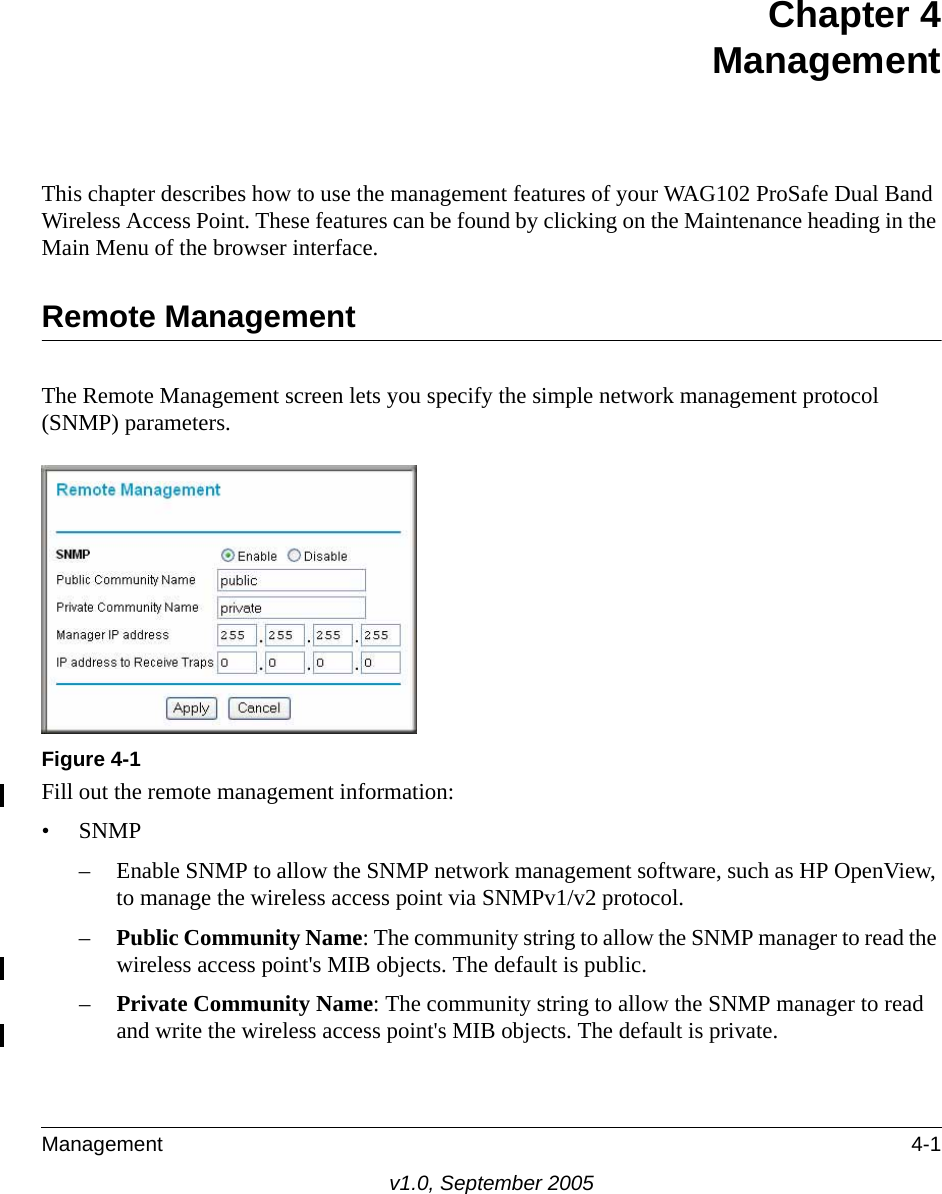 Management 4-1v1.0, September 2005Chapter 4 ManagementThis chapter describes how to use the management features of your WAG102 ProSafe Dual Band Wireless Access Point. These features can be found by clicking on the Maintenance heading in the Main Menu of the browser interface.Remote ManagementThe Remote Management screen lets you specify the simple network management protocol (SNMP) parameters.Fill out the remote management information:•SNMP– Enable SNMP to allow the SNMP network management software, such as HP OpenView, to manage the wireless access point via SNMPv1/v2 protocol. –Public Community Name: The community string to allow the SNMP manager to read the wireless access point&apos;s MIB objects. The default is public.–Private Community Name: The community string to allow the SNMP manager to read and write the wireless access point&apos;s MIB objects. The default is private.Figure 4-1