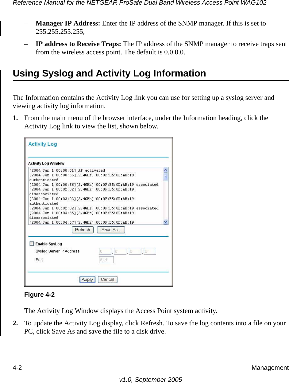 Reference Manual for the NETGEAR ProSafe Dual Band Wireless Access Point WAG1024-2 Managementv1.0, September 2005–Manager IP Address: Enter the IP address of the SNMP manager. If this is set to 255.255.255.255, –IP address to Receive Traps: The IP address of the SNMP manager to receive traps sent from the wireless access point. The default is 0.0.0.0.Using Syslog and Activity Log InformationThe Information contains the Activity Log link you can use for setting up a syslog server and viewing activity log information. 1. From the main menu of the browser interface, under the Information heading, click the Activity Log link to view the list, shown below.The Activity Log Window displays the Access Point system activity.2. To update the Activity Log display, click Refresh. To save the log contents into a file on your PC, click Save As and save the file to a disk drive.Figure 4-2