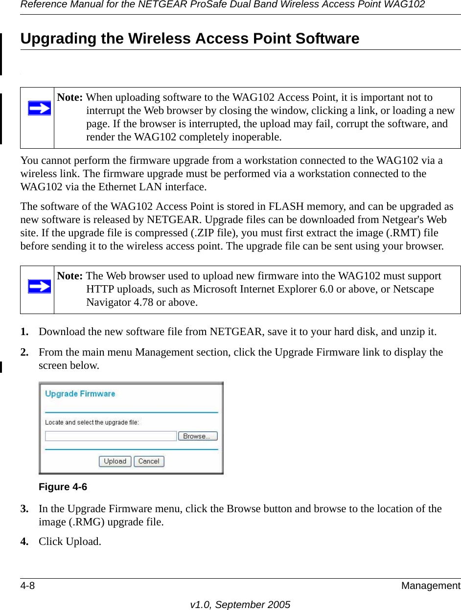 Reference Manual for the NETGEAR ProSafe Dual Band Wireless Access Point WAG1024-8 Managementv1.0, September 2005Upgrading the Wireless Access Point Software.You cannot perform the firmware upgrade from a workstation connected to the WAG102 via a wireless link. The firmware upgrade must be performed via a workstation connected to the WAG102 via the Ethernet LAN interface. The software of the WAG102 Access Point is stored in FLASH memory, and can be upgraded as new software is released by NETGEAR. Upgrade files can be downloaded from Netgear&apos;s Web site. If the upgrade file is compressed (.ZIP file), you must first extract the image (.RMT) file before sending it to the wireless access point. The upgrade file can be sent using your browser. 1. Download the new software file from NETGEAR, save it to your hard disk, and unzip it.2. From the main menu Management section, click the Upgrade Firmware link to display the screen below.3. In the Upgrade Firmware menu, click the Browse button and browse to the location of the image (.RMG) upgrade file.4. Click Upload.Note: When uploading software to the WAG102 Access Point, it is important not to interrupt the Web browser by closing the window, clicking a link, or loading a new page. If the browser is interrupted, the upload may fail, corrupt the software, and render the WAG102 completely inoperable.Note: The Web browser used to upload new firmware into the WAG102 must support HTTP uploads, such as Microsoft Internet Explorer 6.0 or above, or Netscape Navigator 4.78 or above.Figure 4-6