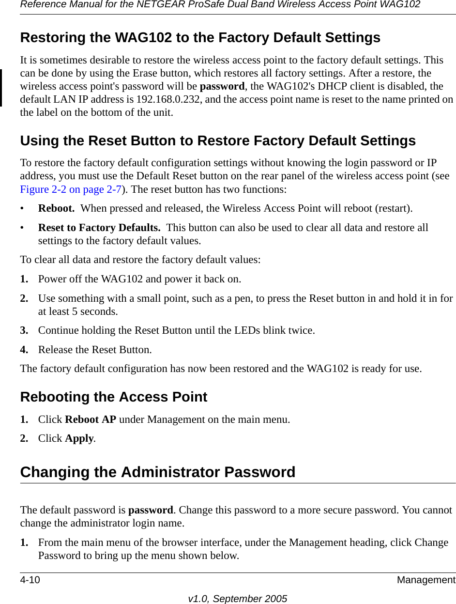 Reference Manual for the NETGEAR ProSafe Dual Band Wireless Access Point WAG1024-10 Managementv1.0, September 2005Restoring the WAG102 to the Factory Default SettingsIt is sometimes desirable to restore the wireless access point to the factory default settings. This can be done by using the Erase button, which restores all factory settings. After a restore, the wireless access point&apos;s password will be password, the WAG102&apos;s DHCP client is disabled, the default LAN IP address is 192.168.0.232, and the access point name is reset to the name printed on the label on the bottom of the unit.Using the Reset Button to Restore Factory Default SettingsTo restore the factory default configuration settings without knowing the login password or IP address, you must use the Default Reset button on the rear panel of the wireless access point (see Figure 2-2 on page 2-7). The reset button has two functions:•Reboot.  When pressed and released, the Wireless Access Point will reboot (restart).•Reset to Factory Defaults.  This button can also be used to clear all data and restore all settings to the factory default values.To clear all data and restore the factory default values:1. Power off the WAG102 and power it back on.2. Use something with a small point, such as a pen, to press the Reset button in and hold it in for at least 5 seconds.3. Continue holding the Reset Button until the LEDs blink twice.4. Release the Reset Button. The factory default configuration has now been restored and the WAG102 is ready for use.Rebooting the Access Point1. Click Reboot AP under Management on the main menu.2. Click Apply.Changing the Administrator PasswordThe default password is password. Change this password to a more secure password. You cannot change the administrator login name.1. From the main menu of the browser interface, under the Management heading, click Change Password to bring up the menu shown below.