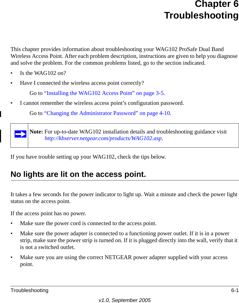 Troubleshooting 6-1v1.0, September 2005Chapter 6TroubleshootingThis chapter provides information about troubleshooting your WAG102 ProSafe Dual Band Wireless Access Point. After each problem description, instructions are given to help you diagnose and solve the problem. For the common problems listed, go to the section indicated.• Is the WAG102 on?• Have I connected the wireless access point correctly?Go to “Installing the WAG102 Access Point” on page 3-5.• I cannot remember the wireless access point’s configuration password.Go to “Changing the Administrator Password” on page 4-10.If you have trouble setting up your WAG102, check the tips below.No lights are lit on the access point.It takes a few seconds for the power indicator to light up. Wait a minute and check the power light status on the access point.If the access point has no power.• Make sure the power cord is connected to the access point.• Make sure the power adapter is connected to a functioning power outlet. If it is in a power strip, make sure the power strip is turned on. If it is plugged directly into the wall, verify that it is not a switched outlet.• Make sure you are using the correct NETGEAR power adapter supplied with your access point.Note: For up-to-date WAG102 installation details and troubleshooting guidance visit http://kbserver.netgear.com/products/WAG102.asp.