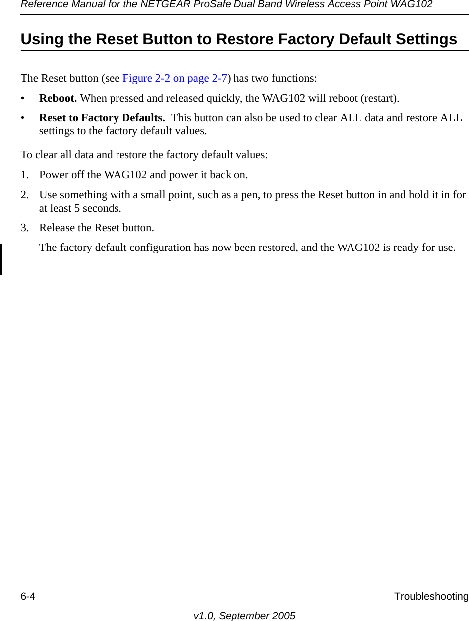 Reference Manual for the NETGEAR ProSafe Dual Band Wireless Access Point WAG1026-4 Troubleshootingv1.0, September 2005Using the Reset Button to Restore Factory Default SettingsThe Reset button (see Figure 2-2 on page 2-7) has two functions:•Reboot. When pressed and released quickly, the WAG102 will reboot (restart).•Reset to Factory Defaults.  This button can also be used to clear ALL data and restore ALL settings to the factory default values.To clear all data and restore the factory default values:1. Power off the WAG102 and power it back on.2. Use something with a small point, such as a pen, to press the Reset button in and hold it in for at least 5 seconds.3. Release the Reset button. The factory default configuration has now been restored, and the WAG102 is ready for use.