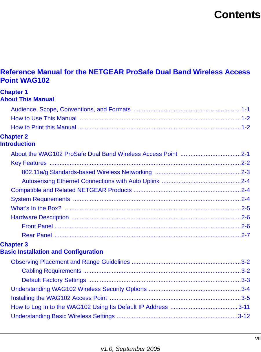 viiv1.0, September 2005ContentsReference Manual for the NETGEAR ProSafe Dual Band Wireless Access Point WAG102Chapter 1  About This ManualAudience, Scope, Conventions, and Formats  ................................................................1-1How to Use This Manual  ................................................................................................1-2How to Print this Manual .................................................................................................1-2Chapter 2  IntroductionAbout the WAG102 ProSafe Dual Band Wireless Access Point  ....................................2-1Key Features  ..................................................................................................................2-2802.11a/g Standards-based Wireless Networking  ...................................................2-3Autosensing Ethernet Connections with Auto Uplink ...............................................2-4Compatible and Related NETGEAR Products ................................................................2-4System Requirements  ....................................................................................................2-4What’s In the Box?  .........................................................................................................2-5Hardware Description .....................................................................................................2-6Front Panel ...............................................................................................................2-6Rear Panel  ...............................................................................................................2-7Chapter 3  Basic Installation and ConfigurationObserving Placement and Range Guidelines .................................................................3-2Cabling Requirements ..............................................................................................3-2Default Factory Settings ...........................................................................................3-3Understanding WAG102 Wireless Security Options .......................................................3-4Installing the WAG102 Access Point  ..............................................................................3-5How to Log In to the WAG102 Using Its Default IP Address ........................................ 3-11Understanding Basic Wireless Settings ........................................................................3-12