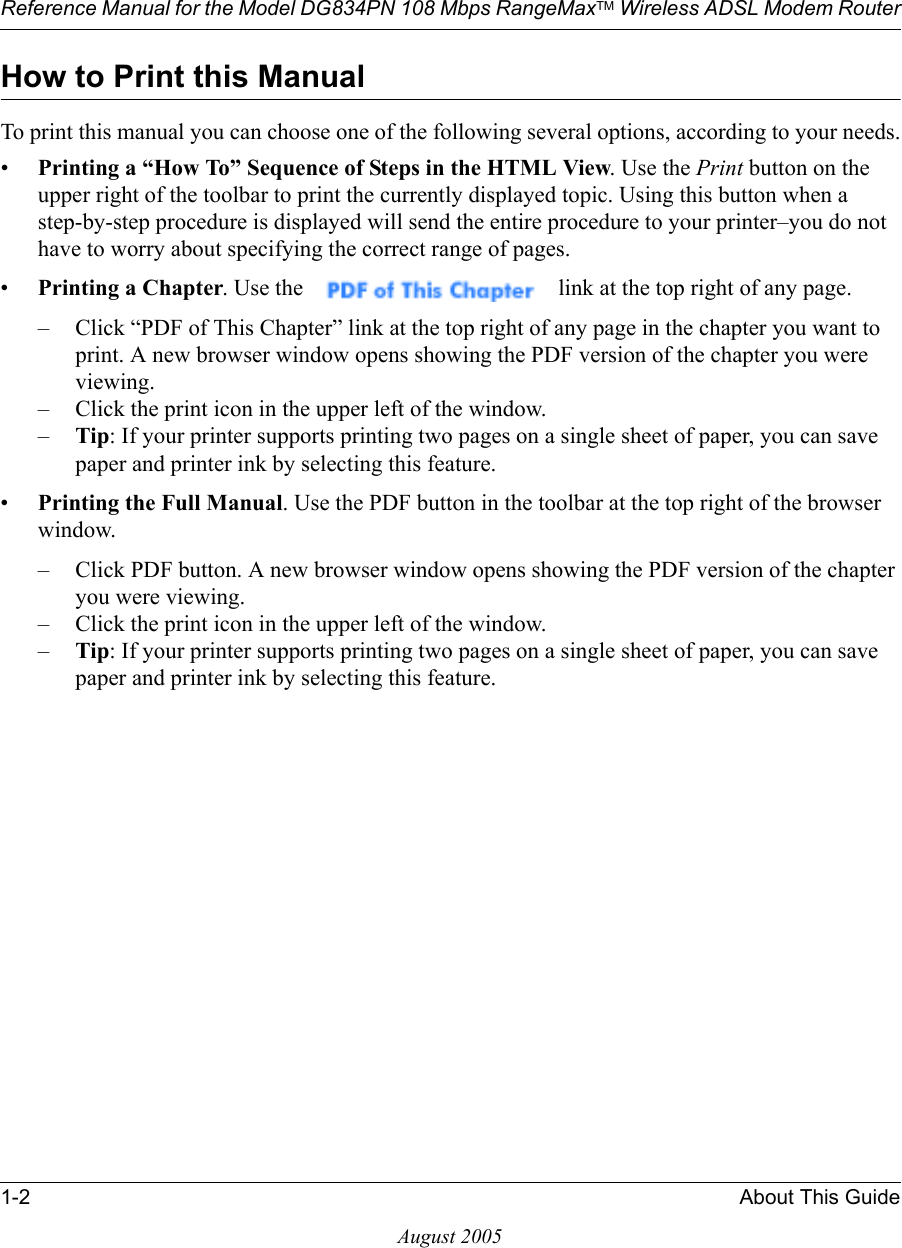 Reference Manual for the Model DG834PN 108 Mbps RangeMaxTM Wireless ADSL Modem Router1-2 About This GuideAugust 2005How to Print this ManualTo print this manual you can choose one of the following several options, according to your needs.•Printing a “How To” Sequence of Steps in the HTML View. Use the Print button on the upper right of the toolbar to print the currently displayed topic. Using this button when a step-by-step procedure is displayed will send the entire procedure to your printer–you do not have to worry about specifying the correct range of pages. •Printing a Chapter. Use the   link at the top right of any page.– Click “PDF of This Chapter” link at the top right of any page in the chapter you want to print. A new browser window opens showing the PDF version of the chapter you were viewing. – Click the print icon in the upper left of the window. –Tip: If your printer supports printing two pages on a single sheet of paper, you can save paper and printer ink by selecting this feature.•Printing the Full Manual. Use the PDF button in the toolbar at the top right of the browser window.– Click PDF button. A new browser window opens showing the PDF version of the chapter you were viewing. – Click the print icon in the upper left of the window. –Tip: If your printer supports printing two pages on a single sheet of paper, you can save paper and printer ink by selecting this feature.