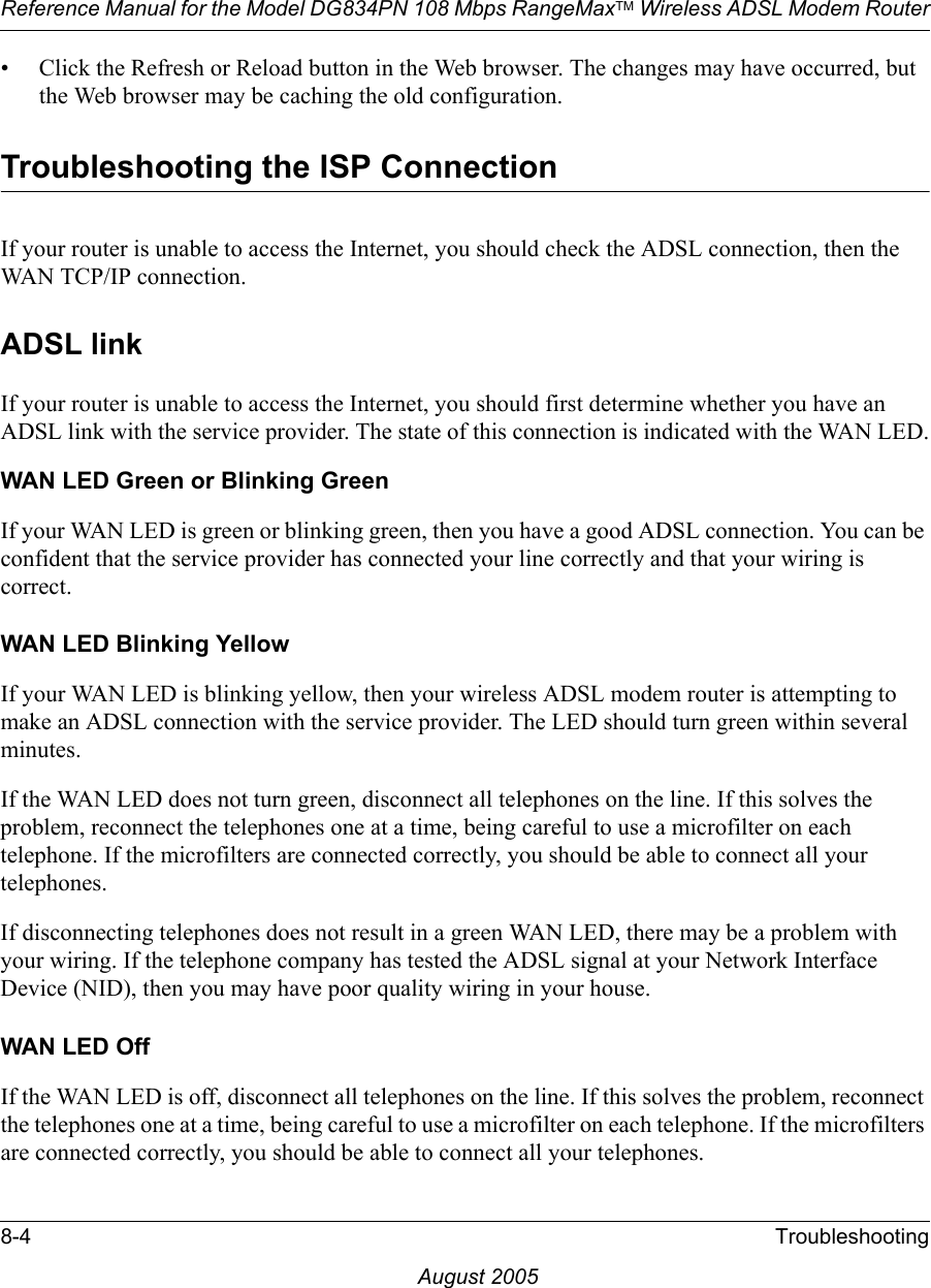 Reference Manual for the Model DG834PN 108 Mbps RangeMaxTM Wireless ADSL Modem Router8-4 TroubleshootingAugust 2005• Click the Refresh or Reload button in the Web browser. The changes may have occurred, but the Web browser may be caching the old configuration.Troubleshooting the ISP ConnectionIf your router is unable to access the Internet, you should check the ADSL connection, then the WAN TCP/IP connection. ADSL linkIf your router is unable to access the Internet, you should first determine whether you have an ADSL link with the service provider. The state of this connection is indicated with the WAN LED.WAN LED Green or Blinking GreenIf your WAN LED is green or blinking green, then you have a good ADSL connection. You can be confident that the service provider has connected your line correctly and that your wiring is correct.WAN LED Blinking YellowIf your WAN LED is blinking yellow, then your wireless ADSL modem router is attempting to make an ADSL connection with the service provider. The LED should turn green within several minutes. If the WAN LED does not turn green, disconnect all telephones on the line. If this solves the problem, reconnect the telephones one at a time, being careful to use a microfilter on each telephone. If the microfilters are connected correctly, you should be able to connect all your telephones.If disconnecting telephones does not result in a green WAN LED, there may be a problem with your wiring. If the telephone company has tested the ADSL signal at your Network Interface Device (NID), then you may have poor quality wiring in your house.WAN LED OffIf the WAN LED is off, disconnect all telephones on the line. If this solves the problem, reconnect the telephones one at a time, being careful to use a microfilter on each telephone. If the microfilters are connected correctly, you should be able to connect all your telephones.