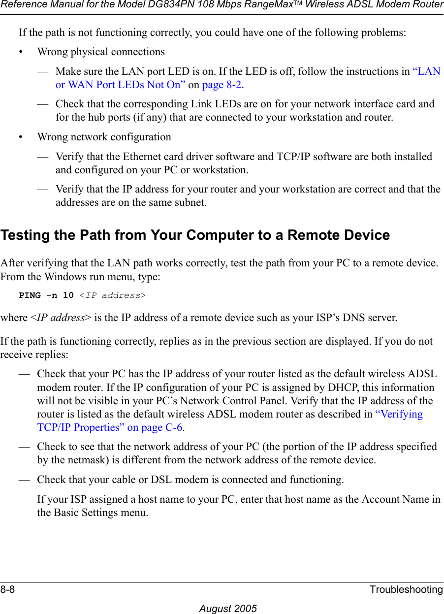 Reference Manual for the Model DG834PN 108 Mbps RangeMaxTM Wireless ADSL Modem Router8-8 TroubleshootingAugust 2005If the path is not functioning correctly, you could have one of the following problems:• Wrong physical connections— Make sure the LAN port LED is on. If the LED is off, follow the instructions in “LAN or WAN Port LEDs Not On” on page 8-2.— Check that the corresponding Link LEDs are on for your network interface card and for the hub ports (if any) that are connected to your workstation and router.• Wrong network configuration— Verify that the Ethernet card driver software and TCP/IP software are both installed and configured on your PC or workstation.— Verify that the IP address for your router and your workstation are correct and that the addresses are on the same subnet.Testing the Path from Your Computer to a Remote DeviceAfter verifying that the LAN path works correctly, test the path from your PC to a remote device. From the Windows run menu, type:PING -n 10 &lt;IP address&gt;where &lt;IP address&gt; is the IP address of a remote device such as your ISP’s DNS server.If the path is functioning correctly, replies as in the previous section are displayed. If you do not receive replies:— Check that your PC has the IP address of your router listed as the default wireless ADSL modem router. If the IP configuration of your PC is assigned by DHCP, this information will not be visible in your PC’s Network Control Panel. Verify that the IP address of the router is listed as the default wireless ADSL modem router as described in “Verifying TCP/IP Properties” on page C-6.— Check to see that the network address of your PC (the portion of the IP address specified by the netmask) is different from the network address of the remote device.— Check that your cable or DSL modem is connected and functioning.— If your ISP assigned a host name to your PC, enter that host name as the Account Name in the Basic Settings menu.