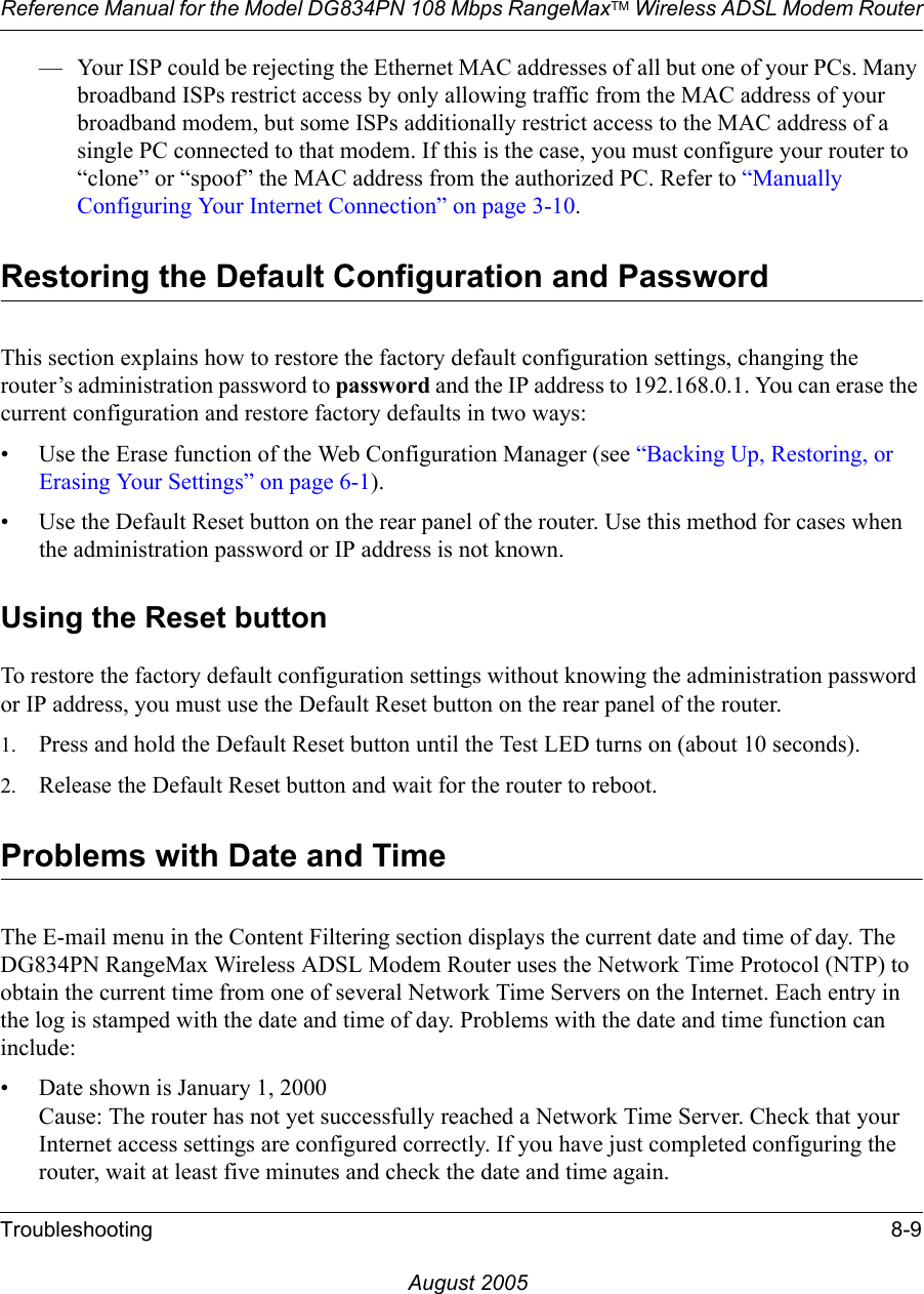 Reference Manual for the Model DG834PN 108 Mbps RangeMaxTM Wireless ADSL Modem RouterTroubleshooting 8-9August 2005— Your ISP could be rejecting the Ethernet MAC addresses of all but one of your PCs. Many broadband ISPs restrict access by only allowing traffic from the MAC address of your broadband modem, but some ISPs additionally restrict access to the MAC address of a single PC connected to that modem. If this is the case, you must configure your router to “clone” or “spoof” the MAC address from the authorized PC. Refer to “Manually Configuring Your Internet Connection” on page 3-10.Restoring the Default Configuration and PasswordThis section explains how to restore the factory default configuration settings, changing the router’s administration password to password and the IP address to 192.168.0.1. You can erase the current configuration and restore factory defaults in two ways:• Use the Erase function of the Web Configuration Manager (see “Backing Up, Restoring, or Erasing Your Settings” on page 6-1).• Use the Default Reset button on the rear panel of the router. Use this method for cases when the administration password or IP address is not known.Using the Reset buttonTo restore the factory default configuration settings without knowing the administration password or IP address, you must use the Default Reset button on the rear panel of the router.1. Press and hold the Default Reset button until the Test LED turns on (about 10 seconds).2. Release the Default Reset button and wait for the router to reboot.Problems with Date and TimeThe E-mail menu in the Content Filtering section displays the current date and time of day. The DG834PN RangeMax Wireless ADSL Modem Router uses the Network Time Protocol (NTP) to obtain the current time from one of several Network Time Servers on the Internet. Each entry in the log is stamped with the date and time of day. Problems with the date and time function can include:• Date shown is January 1, 2000 Cause: The router has not yet successfully reached a Network Time Server. Check that your Internet access settings are configured correctly. If you have just completed configuring the router, wait at least five minutes and check the date and time again.