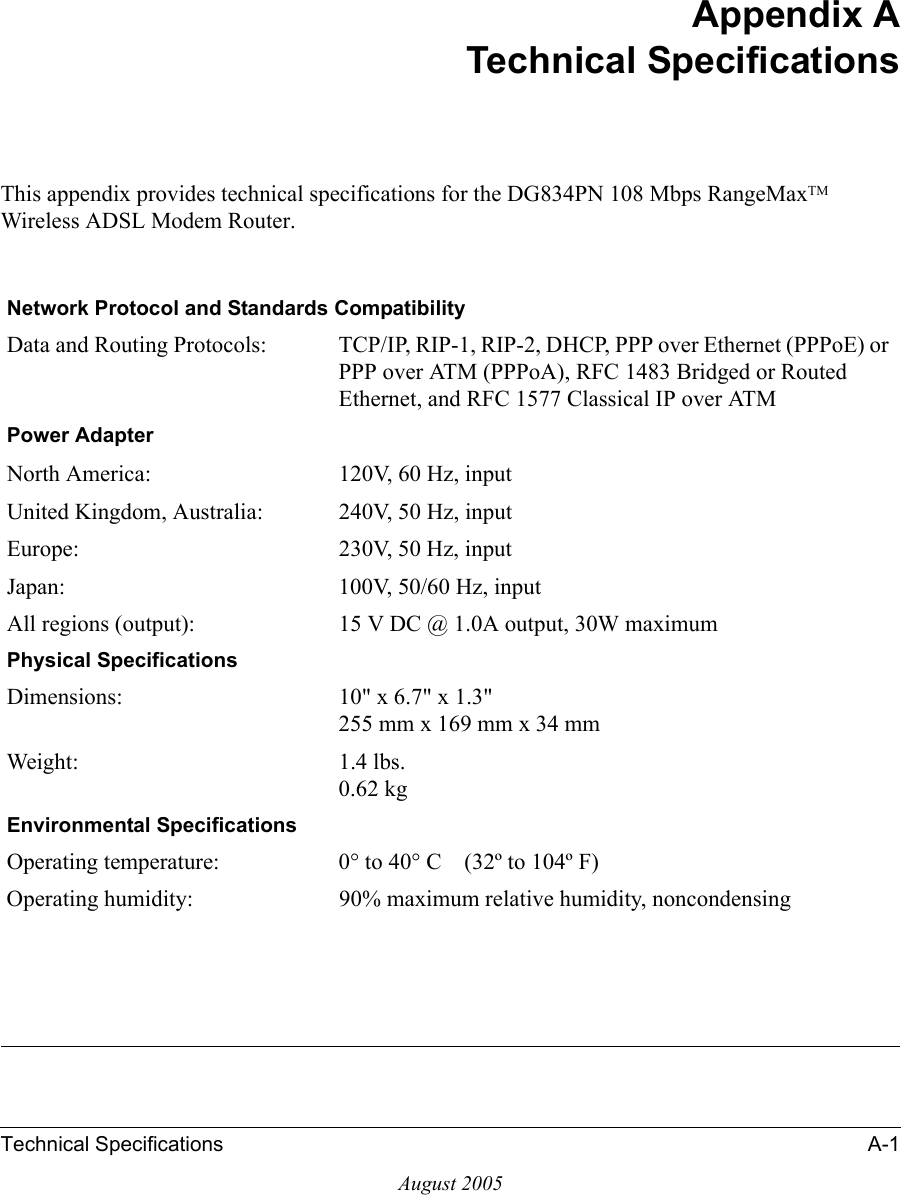 Technical Specifications A-1August 2005Appendix ATechnical SpecificationsThis appendix provides technical specifications for the DG834PN 108 Mbps RangeMaxTM Wireless ADSL Modem Router.Network Protocol and Standards CompatibilityData and Routing Protocols: TCP/IP, RIP-1, RIP-2, DHCP, PPP over Ethernet (PPPoE) or PPP over ATM (PPPoA), RFC 1483 Bridged or Routed Ethernet, and RFC 1577 Classical IP over ATMPower AdapterNorth America: 120V, 60 Hz, inputUnited Kingdom, Australia: 240V, 50 Hz, inputEurope: 230V, 50 Hz, inputJapan: 100V, 50/60 Hz, inputAll regions (output): 15 V DC @ 1.0A output, 30W maximumPhysical SpecificationsDimensions: 10&quot; x 6.7&quot; x 1.3&quot; 255 mm x 169 mm x 34 mmWeight: 1.4 lbs. 0.62 kgEnvironmental SpecificationsOperating temperature: 0° to 40° C    (32º to 104º F)Operating humidity: 90% maximum relative humidity, noncondensing