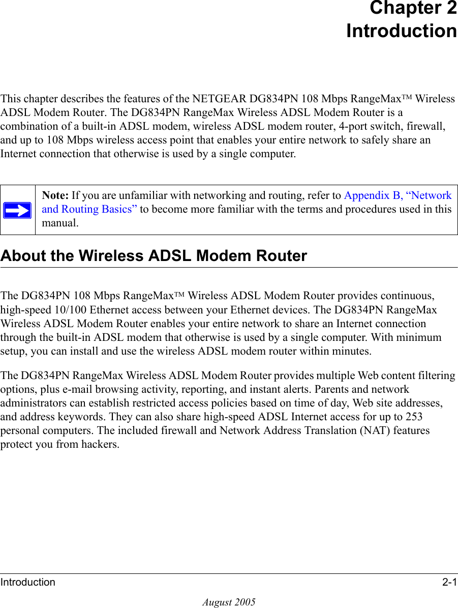 Introduction 2-1August 2005Chapter 2IntroductionThis chapter describes the features of the NETGEAR DG834PN 108 Mbps RangeMaxTM Wireless ADSL Modem Router. The DG834PN RangeMax Wireless ADSL Modem Router is a combination of a built-in ADSL modem, wireless ADSL modem router, 4-port switch, firewall, and up to 108 Mbps wireless access point that enables your entire network to safely share an Internet connection that otherwise is used by a single computer.About the Wireless ADSL Modem RouterThe DG834PN 108 Mbps RangeMaxTM Wireless ADSL Modem Router provides continuous, high-speed 10/100 Ethernet access between your Ethernet devices. The DG834PN RangeMax Wireless ADSL Modem Router enables your entire network to share an Internet connection through the built-in ADSL modem that otherwise is used by a single computer. With minimum setup, you can install and use the wireless ADSL modem router within minutes.The DG834PN RangeMax Wireless ADSL Modem Router provides multiple Web content filtering options, plus e-mail browsing activity, reporting, and instant alerts. Parents and network administrators can establish restricted access policies based on time of day, Web site addresses, and address keywords. They can also share high-speed ADSL Internet access for up to 253 personal computers. The included firewall and Network Address Translation (NAT) features protect you from hackers.Note: If you are unfamiliar with networking and routing, refer to Appendix B, “Network and Routing Basics” to become more familiar with the terms and procedures used in this manual.