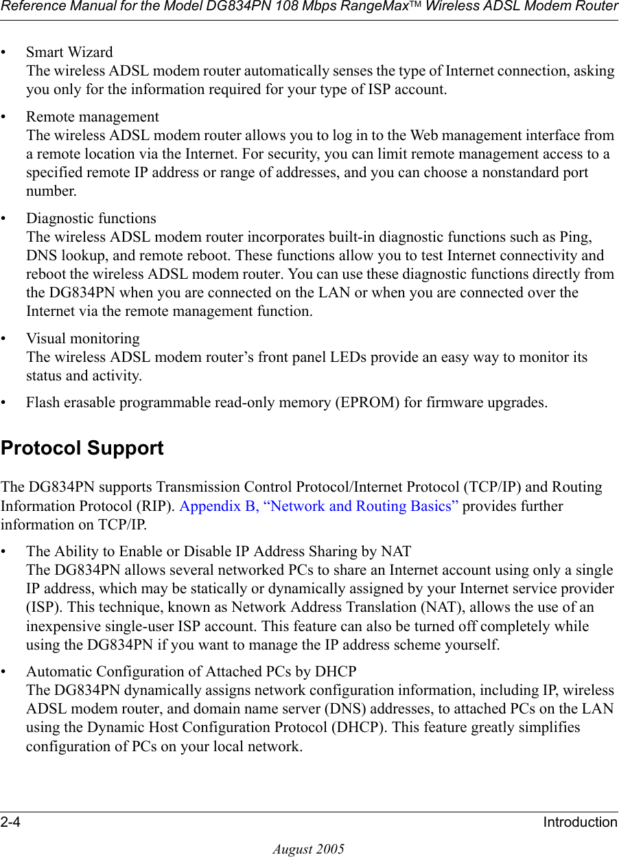 Reference Manual for the Model DG834PN 108 Mbps RangeMaxTM Wireless ADSL Modem Router2-4 IntroductionAugust 2005• Smart Wizard The wireless ADSL modem router automatically senses the type of Internet connection, asking you only for the information required for your type of ISP account.• Remote management The wireless ADSL modem router allows you to log in to the Web management interface from a remote location via the Internet. For security, you can limit remote management access to a specified remote IP address or range of addresses, and you can choose a nonstandard port number.• Diagnostic functions The wireless ADSL modem router incorporates built-in diagnostic functions such as Ping, DNS lookup, and remote reboot. These functions allow you to test Internet connectivity and reboot the wireless ADSL modem router. You can use these diagnostic functions directly from the DG834PN when you are connected on the LAN or when you are connected over the Internet via the remote management function.• Visual monitoring The wireless ADSL modem router’s front panel LEDs provide an easy way to monitor its status and activity.• Flash erasable programmable read-only memory (EPROM) for firmware upgrades.Protocol SupportThe DG834PN supports Transmission Control Protocol/Internet Protocol (TCP/IP) and Routing Information Protocol (RIP). Appendix B, “Network and Routing Basics” provides further information on TCP/IP.• The Ability to Enable or Disable IP Address Sharing by NAT The DG834PN allows several networked PCs to share an Internet account using only a single IP address, which may be statically or dynamically assigned by your Internet service provider (ISP). This technique, known as Network Address Translation (NAT), allows the use of an inexpensive single-user ISP account. This feature can also be turned off completely while using the DG834PN if you want to manage the IP address scheme yourself.• Automatic Configuration of Attached PCs by DHCP The DG834PN dynamically assigns network configuration information, including IP, wireless ADSL modem router, and domain name server (DNS) addresses, to attached PCs on the LAN using the Dynamic Host Configuration Protocol (DHCP). This feature greatly simplifies configuration of PCs on your local network.