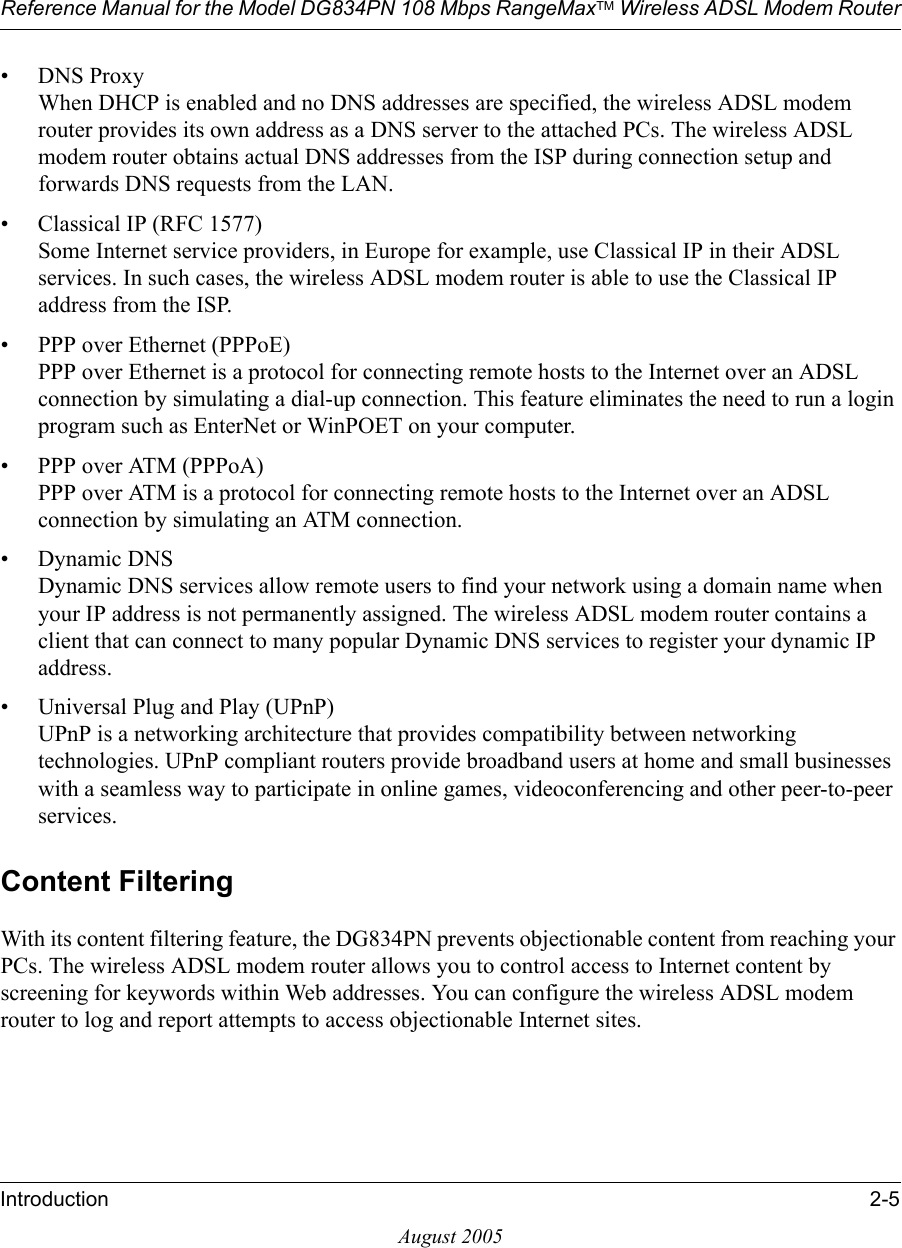 Reference Manual for the Model DG834PN 108 Mbps RangeMaxTM Wireless ADSL Modem RouterIntroduction 2-5August 2005• DNS Proxy When DHCP is enabled and no DNS addresses are specified, the wireless ADSL modem router provides its own address as a DNS server to the attached PCs. The wireless ADSL modem router obtains actual DNS addresses from the ISP during connection setup and forwards DNS requests from the LAN.• Classical IP (RFC 1577) Some Internet service providers, in Europe for example, use Classical IP in their ADSL services. In such cases, the wireless ADSL modem router is able to use the Classical IP address from the ISP.• PPP over Ethernet (PPPoE) PPP over Ethernet is a protocol for connecting remote hosts to the Internet over an ADSL connection by simulating a dial-up connection. This feature eliminates the need to run a login program such as EnterNet or WinPOET on your computer.• PPP over ATM (PPPoA) PPP over ATM is a protocol for connecting remote hosts to the Internet over an ADSL connection by simulating an ATM connection. • Dynamic DNS Dynamic DNS services allow remote users to find your network using a domain name when your IP address is not permanently assigned. The wireless ADSL modem router contains a client that can connect to many popular Dynamic DNS services to register your dynamic IP address.• Universal Plug and Play (UPnP) UPnP is a networking architecture that provides compatibility between networking technologies. UPnP compliant routers provide broadband users at home and small businesses with a seamless way to participate in online games, videoconferencing and other peer-to-peer services. Content FilteringWith its content filtering feature, the DG834PN prevents objectionable content from reaching your PCs. The wireless ADSL modem router allows you to control access to Internet content by screening for keywords within Web addresses. You can configure the wireless ADSL modem router to log and report attempts to access objectionable Internet sites.