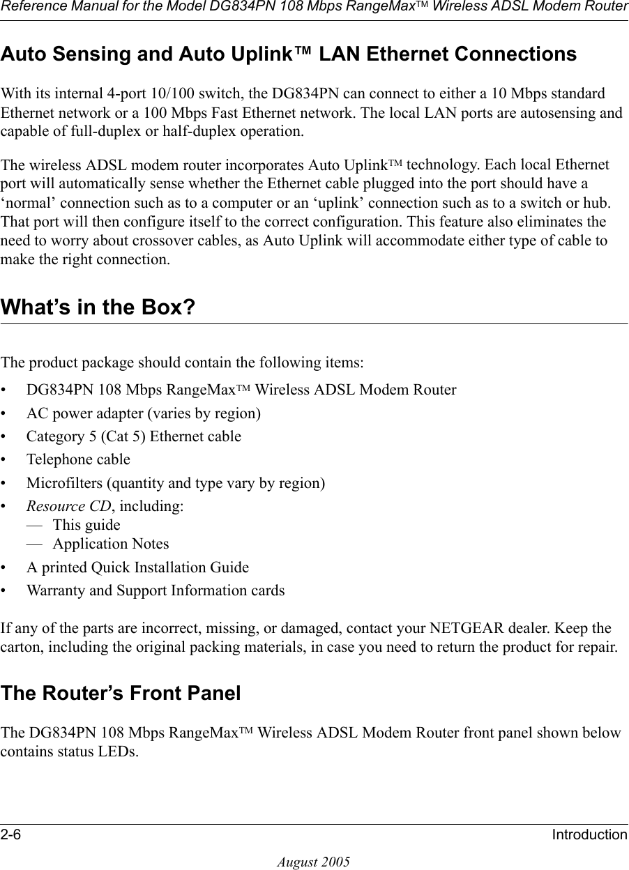 Reference Manual for the Model DG834PN 108 Mbps RangeMaxTM Wireless ADSL Modem Router2-6 IntroductionAugust 2005Auto Sensing and Auto Uplink™ LAN Ethernet ConnectionsWith its internal 4-port 10/100 switch, the DG834PN can connect to either a 10 Mbps standard Ethernet network or a 100 Mbps Fast Ethernet network. The local LAN ports are autosensing and capable of full-duplex or half-duplex operation. The wireless ADSL modem router incorporates Auto UplinkTM technology. Each local Ethernet port will automatically sense whether the Ethernet cable plugged into the port should have a ‘normal’ connection such as to a computer or an ‘uplink’ connection such as to a switch or hub. That port will then configure itself to the correct configuration. This feature also eliminates the need to worry about crossover cables, as Auto Uplink will accommodate either type of cable to make the right connection.What’s in the Box?The product package should contain the following items:• DG834PN 108 Mbps RangeMaxTM Wireless ADSL Modem Router• AC power adapter (varies by region)• Category 5 (Cat 5) Ethernet cable• Telephone cable• Microfilters (quantity and type vary by region)•Resource CD, including:—This guide— Application Notes• A printed Quick Installation Guide• Warranty and Support Information cardsIf any of the parts are incorrect, missing, or damaged, contact your NETGEAR dealer. Keep the carton, including the original packing materials, in case you need to return the product for repair.The Router’s Front PanelThe DG834PN 108 Mbps RangeMaxTM Wireless ADSL Modem Router front panel shown below contains status LEDs. 