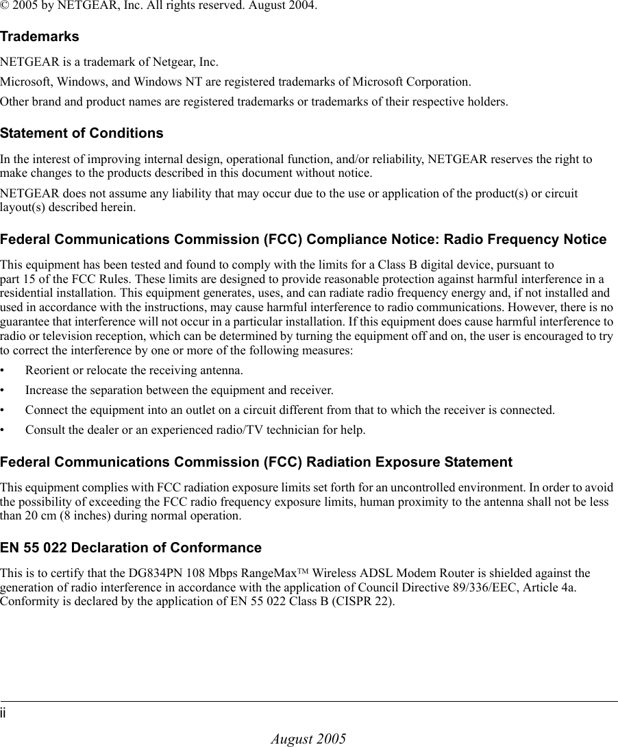 iiAugust 2005© 2005 by NETGEAR, Inc. All rights reserved. August 2004. TrademarksNETGEAR is a trademark of Netgear, Inc. Microsoft, Windows, and Windows NT are registered trademarks of Microsoft Corporation.Other brand and product names are registered trademarks or trademarks of their respective holders.Statement of ConditionsIn the interest of improving internal design, operational function, and/or reliability, NETGEAR reserves the right to make changes to the products described in this document without notice.NETGEAR does not assume any liability that may occur due to the use or application of the product(s) or circuit layout(s) described herein.Federal Communications Commission (FCC) Compliance Notice: Radio Frequency NoticeThis equipment has been tested and found to comply with the limits for a Class B digital device, pursuant to  part 15 of the FCC Rules. These limits are designed to provide reasonable protection against harmful interference in a residential installation. This equipment generates, uses, and can radiate radio frequency energy and, if not installed and used in accordance with the instructions, may cause harmful interference to radio communications. However, there is no guarantee that interference will not occur in a particular installation. If this equipment does cause harmful interference to radio or television reception, which can be determined by turning the equipment off and on, the user is encouraged to try to correct the interference by one or more of the following measures:• Reorient or relocate the receiving antenna.• Increase the separation between the equipment and receiver.• Connect the equipment into an outlet on a circuit different from that to which the receiver is connected.• Consult the dealer or an experienced radio/TV technician for help. Federal Communications Commission (FCC) Radiation Exposure StatementThis equipment complies with FCC radiation exposure limits set forth for an uncontrolled environment. In order to avoid the possibility of exceeding the FCC radio frequency exposure limits, human proximity to the antenna shall not be less than 20 cm (8 inches) during normal operation.EN 55 022 Declaration of ConformanceThis is to certify that the DG834PN 108 Mbps RangeMaxTM Wireless ADSL Modem Router is shielded against the generation of radio interference in accordance with the application of Council Directive 89/336/EEC, Article 4a. Conformity is declared by the application of EN 55 022 Class B (CISPR 22).