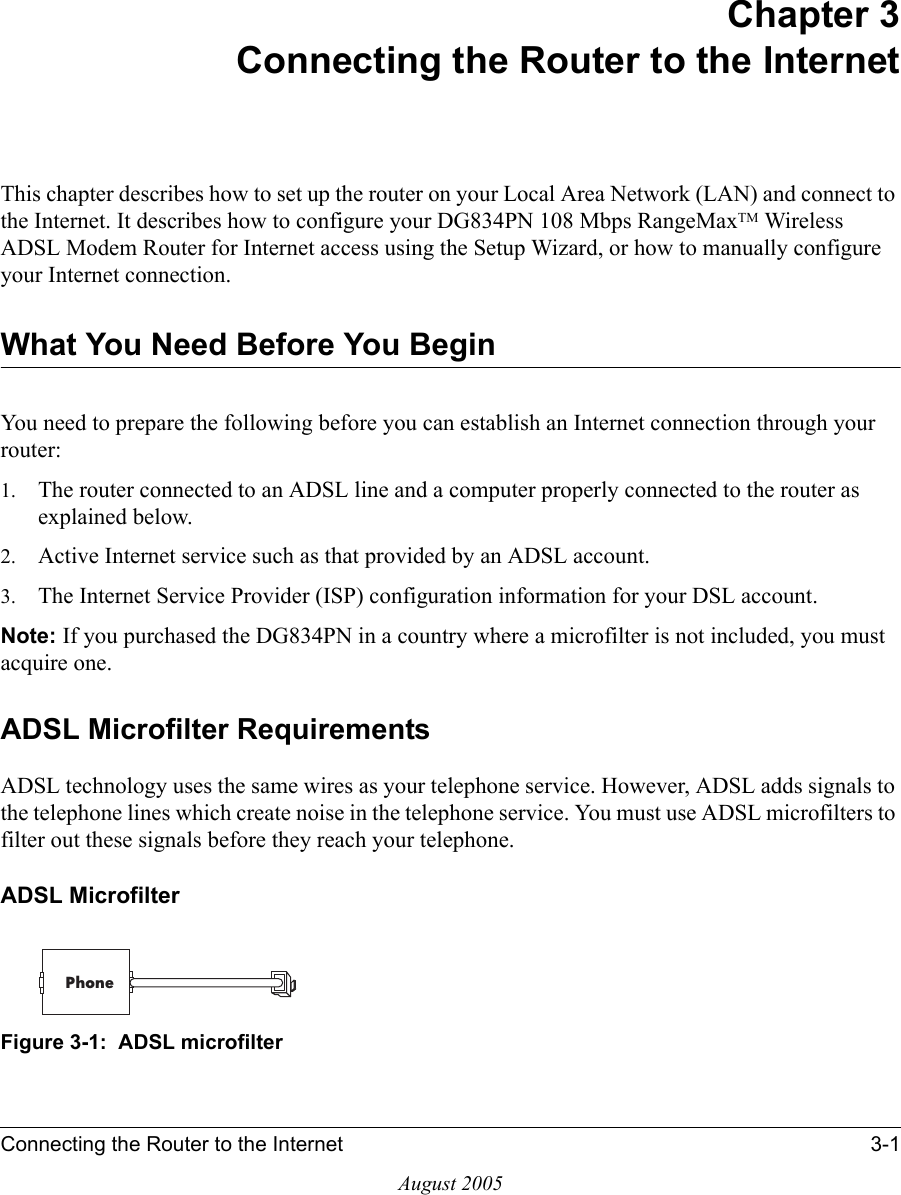 Connecting the Router to the Internet 3-1August 2005Chapter 3 Connecting the Router to the InternetThis chapter describes how to set up the router on your Local Area Network (LAN) and connect to the Internet. It describes how to configure your DG834PN 108 Mbps RangeMaxTM Wireless ADSL Modem Router for Internet access using the Setup Wizard, or how to manually configure your Internet connection.What You Need Before You BeginYou need to prepare the following before you can establish an Internet connection through your router:1. The router connected to an ADSL line and a computer properly connected to the router as explained below.2. Active Internet service such as that provided by an ADSL account.3. The Internet Service Provider (ISP) configuration information for your DSL account.Note: If you purchased the DG834PN in a country where a microfilter is not included, you must acquire one.ADSL Microfilter RequirementsADSL technology uses the same wires as your telephone service. However, ADSL adds signals to the telephone lines which create noise in the telephone service. You must use ADSL microfilters to filter out these signals before they reach your telephone. ADSL MicrofilterFigure 3-1:  ADSL microfilterPhone