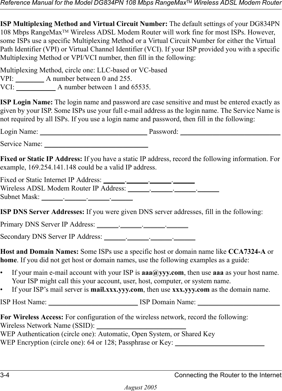 Reference Manual for the Model DG834PN 108 Mbps RangeMaxTM Wireless ADSL Modem Router3-4 Connecting the Router to the InternetAugust 2005ISP Multiplexing Method and Virtual Circuit Number: The default settings of your DG834PN 108 Mbps RangeMaxTM Wireless ADSL Modem Router will work fine for most ISPs. However, some ISPs use a specific Multiplexing Method or a Virtual Circuit Number for either the Virtual Path Identifier (VPI) or Virtual Channel Identifier (VCI). If your ISP provided you with a specific Multiplexing Method or VPI/VCI number, then fill in the following:Multiplexing Method, circle one: LLC-based or VC-basedVPI: ________ A number between 0 and 255. VCI: ___________ A number between 1 and 65535.ISP Login Name: The login name and password are case sensitive and must be entered exactly as given by your ISP. Some ISPs use your full e-mail address as the login name. The Service Name is not required by all ISPs. If you use a login name and password, then fill in the following:Login Name: ______________________________ Password: ____________________________Service Name: _____________________________ Fixed or Static IP Address: If you have a static IP address, record the following information. For example, 169.254.141.148 could be a valid IP address.Fixed or Static Internet IP Address: ______.______.______.______Wireless ADSL Modem Router IP Address: ______.______.______.______Subnet Mask: ______.______.______.______ISP DNS Server Addresses: If you were given DNS server addresses, fill in the following:Primary DNS Server IP Address: ______.______.______.______Secondary DNS Server IP Address: ______.______.______.______Host and Domain Names: Some ISPs use a specific host or domain name like CCA7324-A or home. If you did not get host or domain names, use the following examples as a guide:• If your main e-mail account with your ISP is aaa@yyy.com, then use aaa as your host name. Your ISP might call this your account, user, host, computer, or system name. • If your ISP’s mail server is mail.xxx.yyy.com, then use xxx.yyy.com as the domain name.ISP Host Name: _________________________ ISP Domain Name: _______________________For Wireless Access: For configuration of the wireless network, record the following: Wireless Network Name (SSID): _________________________  WEP Authentication (circle one): Automatic, Open System, or Shared Key WEP Encryption (circle one): 64 or 128; Passphrase or Key: _________________________