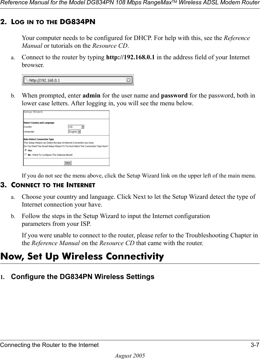 Reference Manual for the Model DG834PN 108 Mbps RangeMaxTM Wireless ADSL Modem RouterConnecting the Router to the Internet 3-7August 20052. LOG IN TO THE DG834PNYour computer needs to be configured for DHCP. For help with this, see the Reference Manual or tutorials on the Resource CD.a. Connect to the router by typing http://192.168.0.1 in the address field of your Internet browser. b. When prompted, enter admin for the user name and password for the password, both in lower case letters. After logging in, you will see the menu below. If you do not see the menu above, click the Setup Wizard link on the upper left of the main menu.3. CONNECT TO THE INTERNETa. Choose your country and language. Click Next to let the Setup Wizard detect the type of Internet connection your have.b. Follow the steps in the Setup Wizard to input the Internet configuration  parameters from your ISP.If you were unable to connect to the router, please refer to the Troubleshooting Chapter in the Reference Manual on the Resource CD that came with the router.Now, Set Up Wireless Connectivity1. Configure the DG834PN Wireless Settings