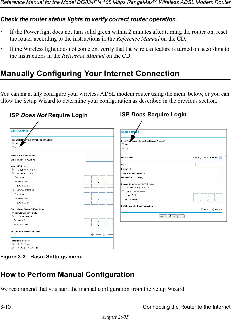 Reference Manual for the Model DG834PN 108 Mbps RangeMaxTM Wireless ADSL Modem Router3-10 Connecting the Router to the InternetAugust 2005Check the router status lights to verify correct router operation. • If the Power light does not turn solid green within 2 minutes after turning the router on, reset the router according to the instructions in the Reference Manual on the CD.• If the Wireless light does not come on, verify that the wireless feature is turned on according to the instructions in the Reference Manual on the CD.Manually Configuring Your Internet Connection You can manually configure your wireless ADSL modem router using the menu below, or you can allow the Setup Wizard to determine your configuration as described in the previous section.Figure 3-3:  Basic Settings menuHow to Perform Manual ConfigurationWe recommend that you start the manual configuration from the Setup Wizard:ISP Does Not Require Login ISP Does Require Login