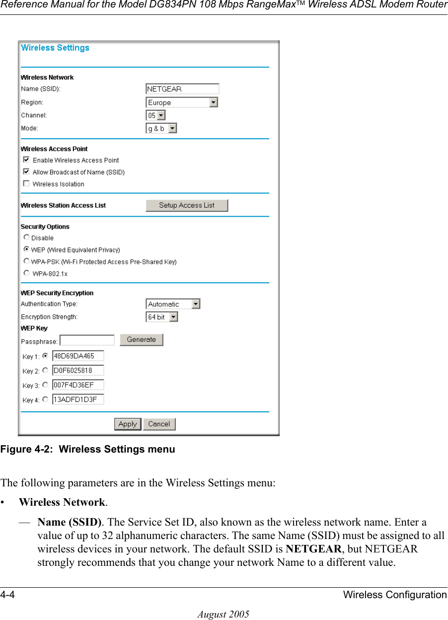 Reference Manual for the Model DG834PN 108 Mbps RangeMaxTM Wireless ADSL Modem Router4-4 Wireless ConfigurationAugust 2005Figure 4-2:  Wireless Settings menuThe following parameters are in the Wireless Settings menu:•Wireless Network.—Name (SSID). The Service Set ID, also known as the wireless network name. Enter a value of up to 32 alphanumeric characters. The same Name (SSID) must be assigned to all wireless devices in your network. The default SSID is NETGEAR, but NETGEAR strongly recommends that you change your network Name to a different value. 