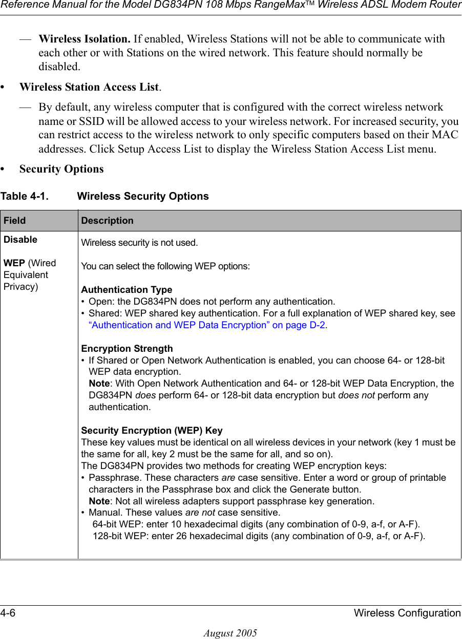 Reference Manual for the Model DG834PN 108 Mbps RangeMaxTM Wireless ADSL Modem Router4-6 Wireless ConfigurationAugust 2005—Wireless Isolation. If enabled, Wireless Stations will not be able to communicate with each other or with Stations on the wired network. This feature should normally be disabled.• Wireless Station Access List.— By default, any wireless computer that is configured with the correct wireless network name or SSID will be allowed access to your wireless network. For increased security, you can restrict access to the wireless network to only specific computers based on their MAC addresses. Click Setup Access List to display the Wireless Station Access List menu.• Security OptionsTable 4-1. Wireless Security OptionsField  DescriptionDisable Wireless security is not used.WEP (Wired Equivalent Privacy)You can select the following WEP options: Authentication Type• Open: the DG834PN does not perform any authentication. • Shared: WEP shared key authentication. For a full explanation of WEP shared key, see “Authentication and WEP Data Encryption” on page D-2. Encryption Strength• If Shared or Open Network Authentication is enabled, you can choose 64- or 128-bit WEP data encryption. Note: With Open Network Authentication and 64- or 128-bit WEP Data Encryption, the DG834PN does perform 64- or 128-bit data encryption but does not perform any authentication. Security Encryption (WEP) KeyThese key values must be identical on all wireless devices in your network (key 1 must be the same for all, key 2 must be the same for all, and so on). The DG834PN provides two methods for creating WEP encryption keys:• Passphrase. These characters are case sensitive. Enter a word or group of printable characters in the Passphrase box and click the Generate button. Note: Not all wireless adapters support passphrase key generation.• Manual. These values are not case sensitive. 64-bit WEP: enter 10 hexadecimal digits (any combination of 0-9, a-f, or A-F).128-bit WEP: enter 26 hexadecimal digits (any combination of 0-9, a-f, or A-F). 