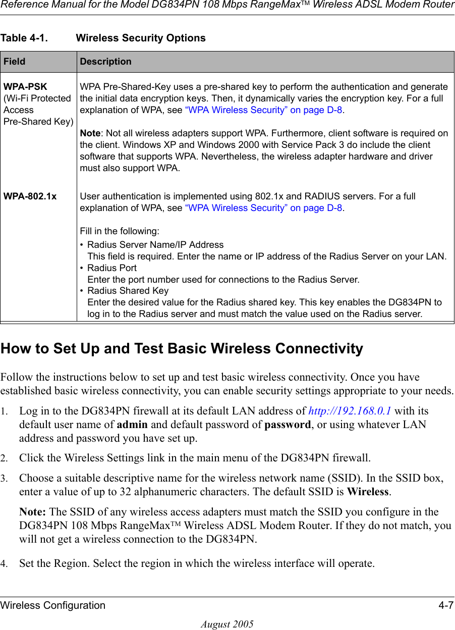 Reference Manual for the Model DG834PN 108 Mbps RangeMaxTM Wireless ADSL Modem RouterWireless Configuration 4-7August 2005How to Set Up and Test Basic Wireless ConnectivityFollow the instructions below to set up and test basic wireless connectivity. Once you have established basic wireless connectivity, you can enable security settings appropriate to your needs.1. Log in to the DG834PN firewall at its default LAN address of http://192.168.0.1 with its default user name of admin and default password of password, or using whatever LAN address and password you have set up.2. Click the Wireless Settings link in the main menu of the DG834PN firewall.3. Choose a suitable descriptive name for the wireless network name (SSID). In the SSID box, enter a value of up to 32 alphanumeric characters. The default SSID is Wireless.Note: The SSID of any wireless access adapters must match the SSID you configure in the DG834PN 108 Mbps RangeMaxTM Wireless ADSL Modem Router. If they do not match, you will not get a wireless connection to the DG834PN.4. Set the Region. Select the region in which the wireless interface will operate. WPA-PSK (Wi-Fi Protected Access Pre-Shared Key)WPA Pre-Shared-Key uses a pre-shared key to perform the authentication and generate the initial data encryption keys. Then, it dynamically varies the encryption key. For a full explanation of WPA, see “WPA Wireless Security” on page D-8.Note: Not all wireless adapters support WPA. Furthermore, client software is required on the client. Windows XP and Windows 2000 with Service Pack 3 do include the client software that supports WPA. Nevertheless, the wireless adapter hardware and driver must also support WPA.WPA-802.1x User authentication is implemented using 802.1x and RADIUS servers. For a full explanation of WPA, see “WPA Wireless Security” on page D-8.Fill in the following:• Radius Server Name/IP Address This field is required. Enter the name or IP address of the Radius Server on your LAN. • Radius Port  Enter the port number used for connections to the Radius Server. • Radius Shared Key Enter the desired value for the Radius shared key. This key enables the DG834PN to log in to the Radius server and must match the value used on the Radius server. Table 4-1. Wireless Security OptionsField  Description