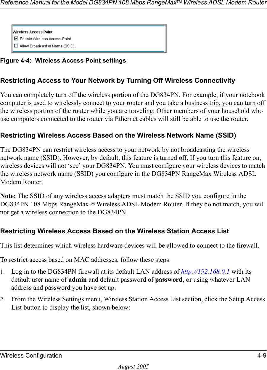 Reference Manual for the Model DG834PN 108 Mbps RangeMaxTM Wireless ADSL Modem RouterWireless Configuration 4-9August 2005Figure 4-4:  Wireless Access Point settingsRestricting Access to Your Network by Turning Off Wireless ConnectivityYou can completely turn off the wireless portion of the DG834PN. For example, if your notebook computer is used to wirelessly connect to your router and you take a business trip, you can turn off the wireless portion of the router while you are traveling. Other members of your household who use computers connected to the router via Ethernet cables will still be able to use the router.Restricting Wireless Access Based on the Wireless Network Name (SSID)The DG834PN can restrict wireless access to your network by not broadcasting the wireless network name (SSID). However, by default, this feature is turned off. If you turn this feature on, wireless devices will not ‘see’ your DG834PN. You must configure your wireless devices to match the wireless network name (SSID) you configure in the DG834PN RangeMax Wireless ADSL Modem Router.Note: The SSID of any wireless access adapters must match the SSID you configure in the DG834PN 108 Mbps RangeMaxTM Wireless ADSL Modem Router. If they do not match, you will not get a wireless connection to the DG834PN.Restricting Wireless Access Based on the Wireless Station Access ListThis list determines which wireless hardware devices will be allowed to connect to the firewall.To restrict access based on MAC addresses, follow these steps:1. Log in to the DG834PN firewall at its default LAN address of http://192.168.0.1 with its default user name of admin and default password of password, or using whatever LAN address and password you have set up.2. From the Wireless Settings menu, Wireless Station Access List section, click the Setup Access List button to display the list, shown below: