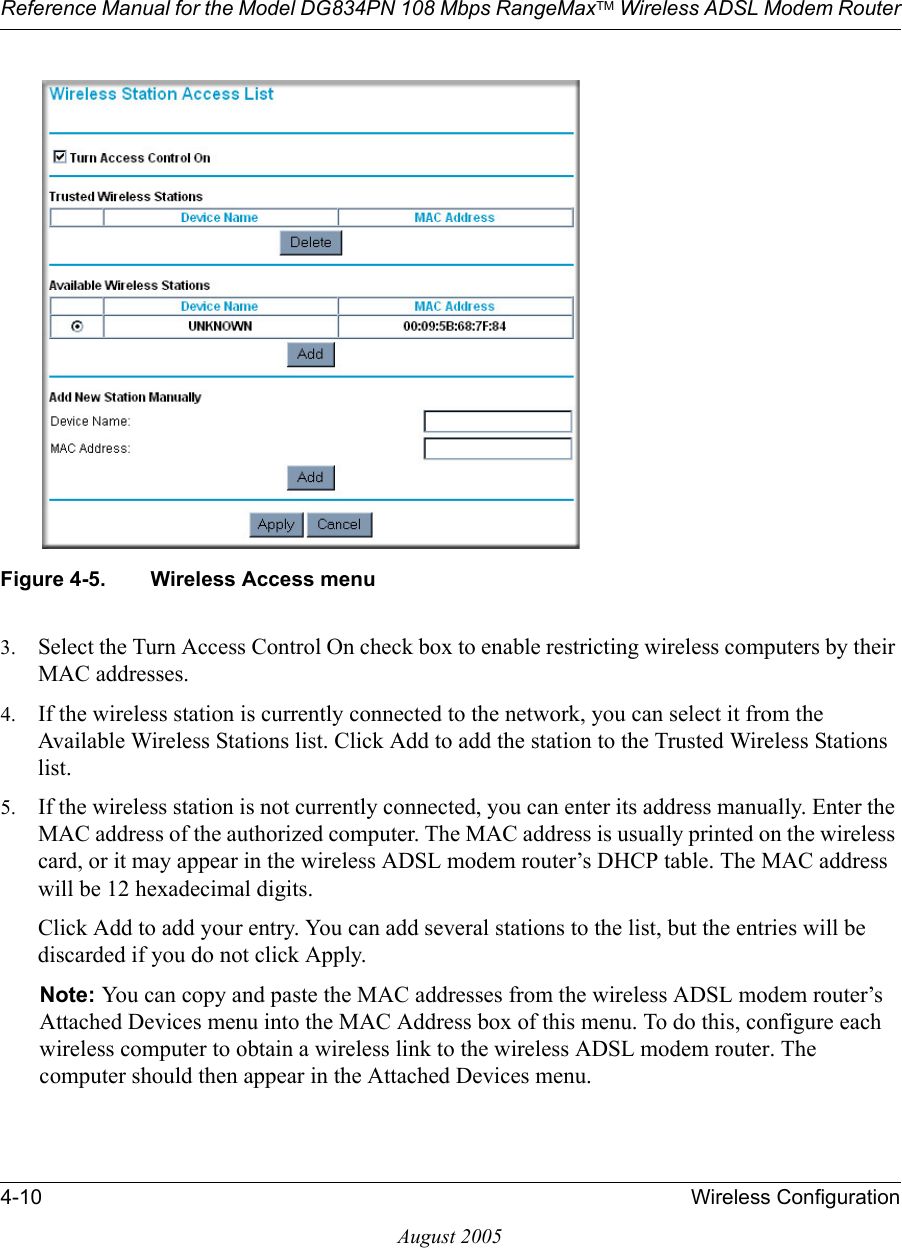 Reference Manual for the Model DG834PN 108 Mbps RangeMaxTM Wireless ADSL Modem Router4-10 Wireless ConfigurationAugust 2005Figure 4-5. Wireless Access menu3. Select the Turn Access Control On check box to enable restricting wireless computers by their MAC addresses.4. If the wireless station is currently connected to the network, you can select it from the Available Wireless Stations list. Click Add to add the station to the Trusted Wireless Stations list.5. If the wireless station is not currently connected, you can enter its address manually. Enter the MAC address of the authorized computer. The MAC address is usually printed on the wireless card, or it may appear in the wireless ADSL modem router’s DHCP table. The MAC address will be 12 hexadecimal digits.Click Add to add your entry. You can add several stations to the list, but the entries will be discarded if you do not click Apply.Note: You can copy and paste the MAC addresses from the wireless ADSL modem router’s Attached Devices menu into the MAC Address box of this menu. To do this, configure each wireless computer to obtain a wireless link to the wireless ADSL modem router. The computer should then appear in the Attached Devices menu.