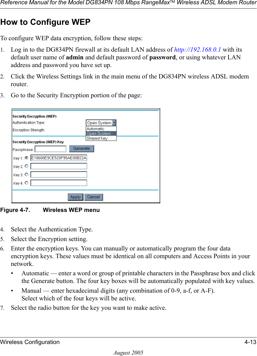 Reference Manual for the Model DG834PN 108 Mbps RangeMaxTM Wireless ADSL Modem RouterWireless Configuration 4-13August 2005How to Configure WEPTo configure WEP data encryption, follow these steps:1. Log in to the DG834PN firewall at its default LAN address of http://192.168.0.1 with its default user name of admin and default password of password, or using whatever LAN address and password you have set up.2. Click the Wireless Settings link in the main menu of the DG834PN wireless ADSL modem router. 3. Go to the Security Encryption portion of the page: Figure 4-7. Wireless WEP menu4. Select the Authentication Type.5. Select the Encryption setting.6. Enter the encryption keys. You can manually or automatically program the four data encryption keys. These values must be identical on all computers and Access Points in your network.• Automatic — enter a word or group of printable characters in the Passphrase box and click the Generate button. The four key boxes will be automatically populated with key values.• Manual — enter hexadecimal digits (any combination of 0-9, a-f, or A-F). Select which of the four keys will be active.7. Select the radio button for the key you want to make active.