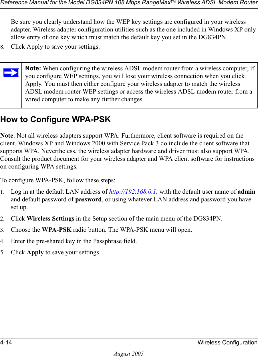 Reference Manual for the Model DG834PN 108 Mbps RangeMaxTM Wireless ADSL Modem Router4-14 Wireless ConfigurationAugust 2005Be sure you clearly understand how the WEP key settings are configured in your wireless adapter. Wireless adapter configuration utilities such as the one included in Windows XP only allow entry of one key which must match the default key you set in the DG834PN. 8. Click Apply to save your settings.How to Configure WPA-PSKNote: Not all wireless adapters support WPA. Furthermore, client software is required on the client. Windows XP and Windows 2000 with Service Pack 3 do include the client software that supports WPA. Nevertheless, the wireless adapter hardware and driver must also support WPA. Consult the product document for your wireless adapter and WPA client software for instructions on configuring WPA settings.To configure WPA-PSK, follow these steps:1. Log in at the default LAN address of http://192.168.0.1, with the default user name of admin and default password of password, or using whatever LAN address and password you have set up.2. Click Wireless Settings in the Setup section of the main menu of the DG834PN. 3. Choose the WPA-PSK radio button. The WPA-PSK menu will open.4. Enter the pre-shared key in the Passphrase field. 5. Click Apply to save your settings.Note: When configuring the wireless ADSL modem router from a wireless computer, if you configure WEP settings, you will lose your wireless connection when you click Apply. You must then either configure your wireless adapter to match the wireless ADSL modem router WEP settings or access the wireless ADSL modem router from a wired computer to make any further changes.