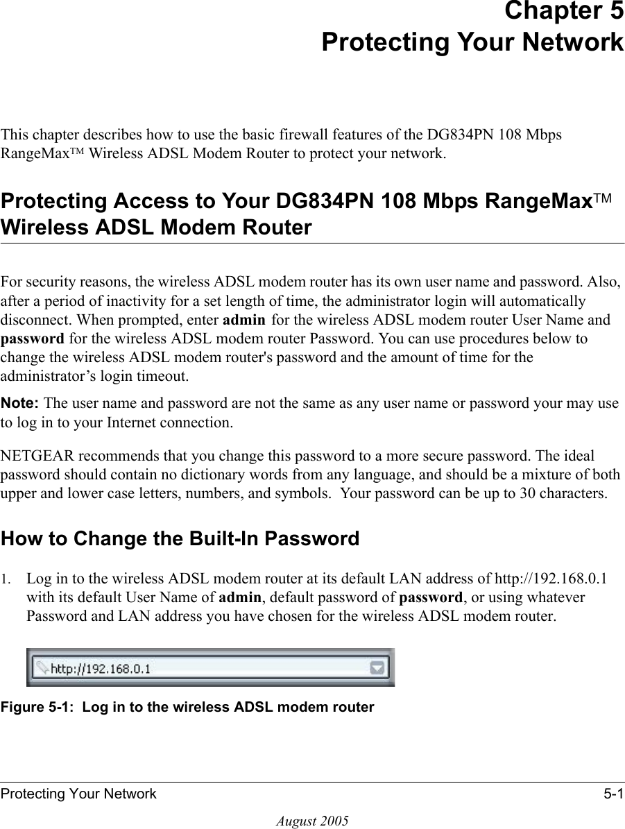 Protecting Your Network 5-1August 2005Chapter 5 Protecting Your Network This chapter describes how to use the basic firewall features of the DG834PN 108 Mbps RangeMaxTM Wireless ADSL Modem Router to protect your network.Protecting Access to Your DG834PN 108 Mbps RangeMaxTM Wireless ADSL Modem RouterFor security reasons, the wireless ADSL modem router has its own user name and password. Also, after a period of inactivity for a set length of time, the administrator login will automatically disconnect. When prompted, enter admin for the wireless ADSL modem router User Name and password for the wireless ADSL modem router Password. You can use procedures below to change the wireless ADSL modem router&apos;s password and the amount of time for the administrator’s login timeout.Note: The user name and password are not the same as any user name or password your may use to log in to your Internet connection.NETGEAR recommends that you change this password to a more secure password. The ideal  password should contain no dictionary words from any language, and should be a mixture of both upper and lower case letters, numbers, and symbols.  Your password can be up to 30 characters.How to Change the Built-In Password1. Log in to the wireless ADSL modem router at its default LAN address of http://192.168.0.1 with its default User Name of admin, default password of password, or using whatever Password and LAN address you have chosen for the wireless ADSL modem router.Figure 5-1:  Log in to the wireless ADSL modem router