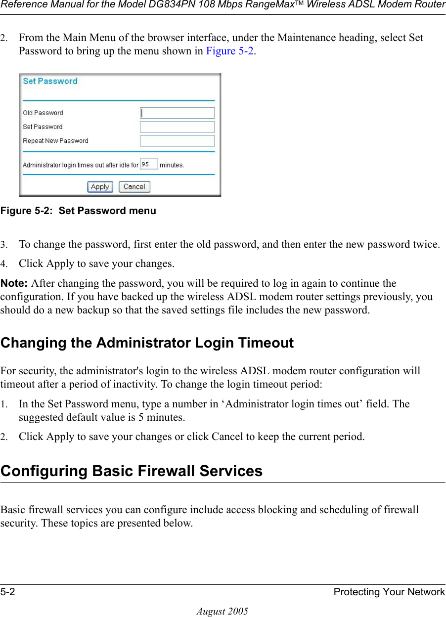 Reference Manual for the Model DG834PN 108 Mbps RangeMaxTM Wireless ADSL Modem Router5-2 Protecting Your NetworkAugust 20052. From the Main Menu of the browser interface, under the Maintenance heading, select Set Password to bring up the menu shown in Figure 5-2.Figure 5-2:  Set Password menu3. To change the password, first enter the old password, and then enter the new password twice.4. Click Apply to save your changes. Note: After changing the password, you will be required to log in again to continue the configuration. If you have backed up the wireless ADSL modem router settings previously, you should do a new backup so that the saved settings file includes the new password. Changing the Administrator Login TimeoutFor security, the administrator&apos;s login to the wireless ADSL modem router configuration will timeout after a period of inactivity. To change the login timeout period: 1. In the Set Password menu, type a number in ‘Administrator login times out’ field. The suggested default value is 5 minutes. 2. Click Apply to save your changes or click Cancel to keep the current period. Configuring Basic Firewall ServicesBasic firewall services you can configure include access blocking and scheduling of firewall security. These topics are presented below.