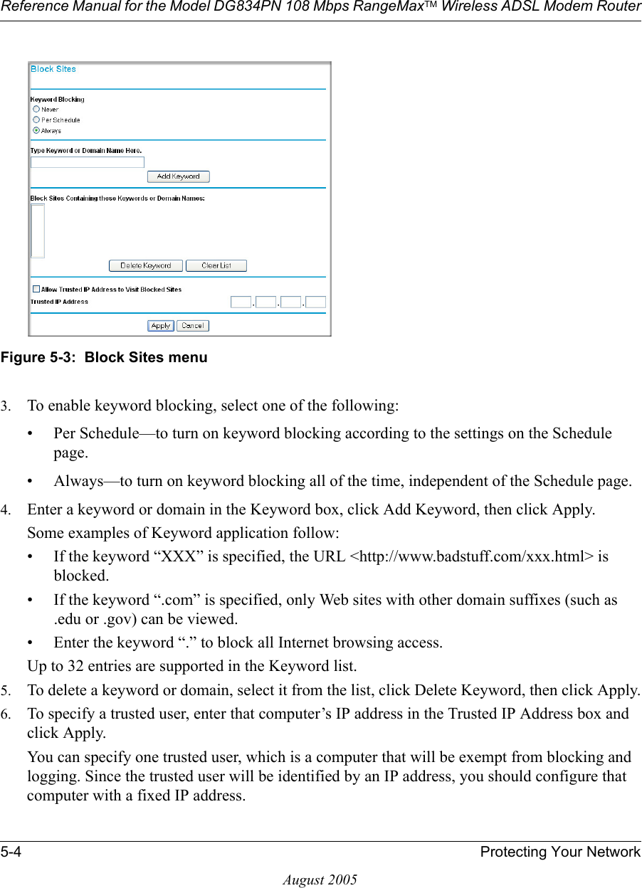 Reference Manual for the Model DG834PN 108 Mbps RangeMaxTM Wireless ADSL Modem Router5-4 Protecting Your NetworkAugust 2005 Figure 5-3:  Block Sites menu3. To enable keyword blocking, select one of the following:• Per Schedule—to turn on keyword blocking according to the settings on the Schedule page.• Always—to turn on keyword blocking all of the time, independent of the Schedule page.4. Enter a keyword or domain in the Keyword box, click Add Keyword, then click Apply. Some examples of Keyword application follow:• If the keyword “XXX” is specified, the URL &lt;http://www.badstuff.com/xxx.html&gt; is blocked.• If the keyword “.com” is specified, only Web sites with other domain suffixes (such as .edu or .gov) can be viewed.• Enter the keyword “.” to block all Internet browsing access.Up to 32 entries are supported in the Keyword list.5. To delete a keyword or domain, select it from the list, click Delete Keyword, then click Apply.6. To specify a trusted user, enter that computer’s IP address in the Trusted IP Address box and click Apply.You can specify one trusted user, which is a computer that will be exempt from blocking and logging. Since the trusted user will be identified by an IP address, you should configure that computer with a fixed IP address.