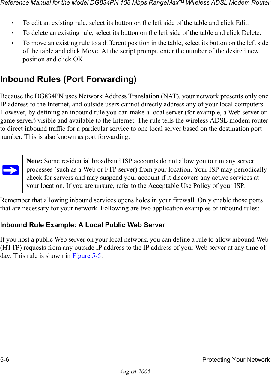 Reference Manual for the Model DG834PN 108 Mbps RangeMaxTM Wireless ADSL Modem Router5-6 Protecting Your NetworkAugust 2005• To edit an existing rule, select its button on the left side of the table and click Edit.• To delete an existing rule, select its button on the left side of the table and click Delete.• To move an existing rule to a different position in the table, select its button on the left side of the table and click Move. At the script prompt, enter the number of the desired new position and click OK.Inbound Rules (Port Forwarding)Because the DG834PN uses Network Address Translation (NAT), your network presents only one IP address to the Internet, and outside users cannot directly address any of your local computers. However, by defining an inbound rule you can make a local server (for example, a Web server or game server) visible and available to the Internet. The rule tells the wireless ADSL modem router to direct inbound traffic for a particular service to one local server based on the destination port number. This is also known as port forwarding.Remember that allowing inbound services opens holes in your firewall. Only enable those ports that are necessary for your network. Following are two application examples of inbound rules:Inbound Rule Example: A Local Public Web ServerIf you host a public Web server on your local network, you can define a rule to allow inbound Web (HTTP) requests from any outside IP address to the IP address of your Web server at any time of day. This rule is shown in Figure 5-5:Note: Some residential broadband ISP accounts do not allow you to run any server processes (such as a Web or FTP server) from your location. Your ISP may periodically check for servers and may suspend your account if it discovers any active services at your location. If you are unsure, refer to the Acceptable Use Policy of your ISP.