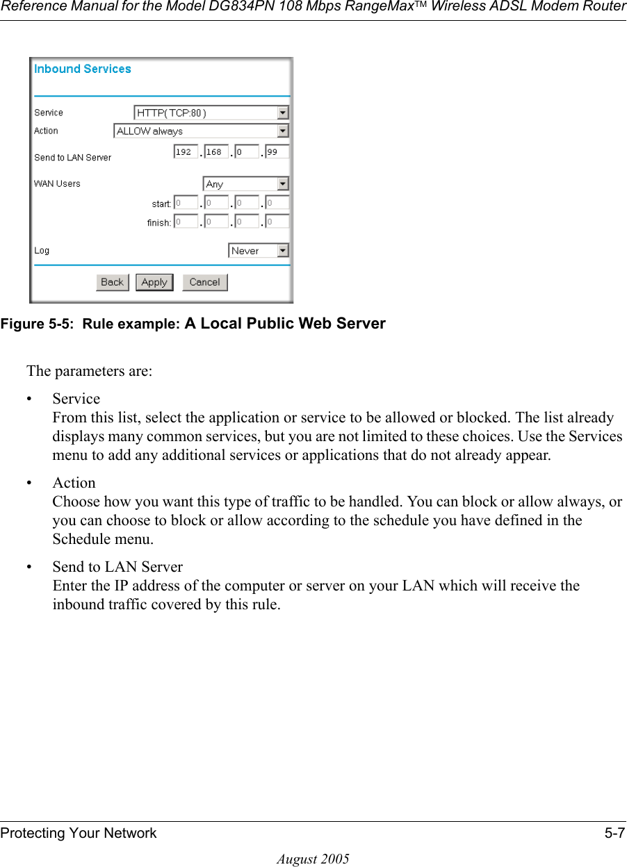 Reference Manual for the Model DG834PN 108 Mbps RangeMaxTM Wireless ADSL Modem RouterProtecting Your Network 5-7August 2005Figure 5-5:  Rule example: A Local Public Web ServerThe parameters are:•Service From this list, select the application or service to be allowed or blocked. The list already displays many common services, but you are not limited to these choices. Use the Services menu to add any additional services or applications that do not already appear.• Action Choose how you want this type of traffic to be handled. You can block or allow always, or you can choose to block or allow according to the schedule you have defined in the Schedule menu.• Send to LAN Server Enter the IP address of the computer or server on your LAN which will receive the inbound traffic covered by this rule.