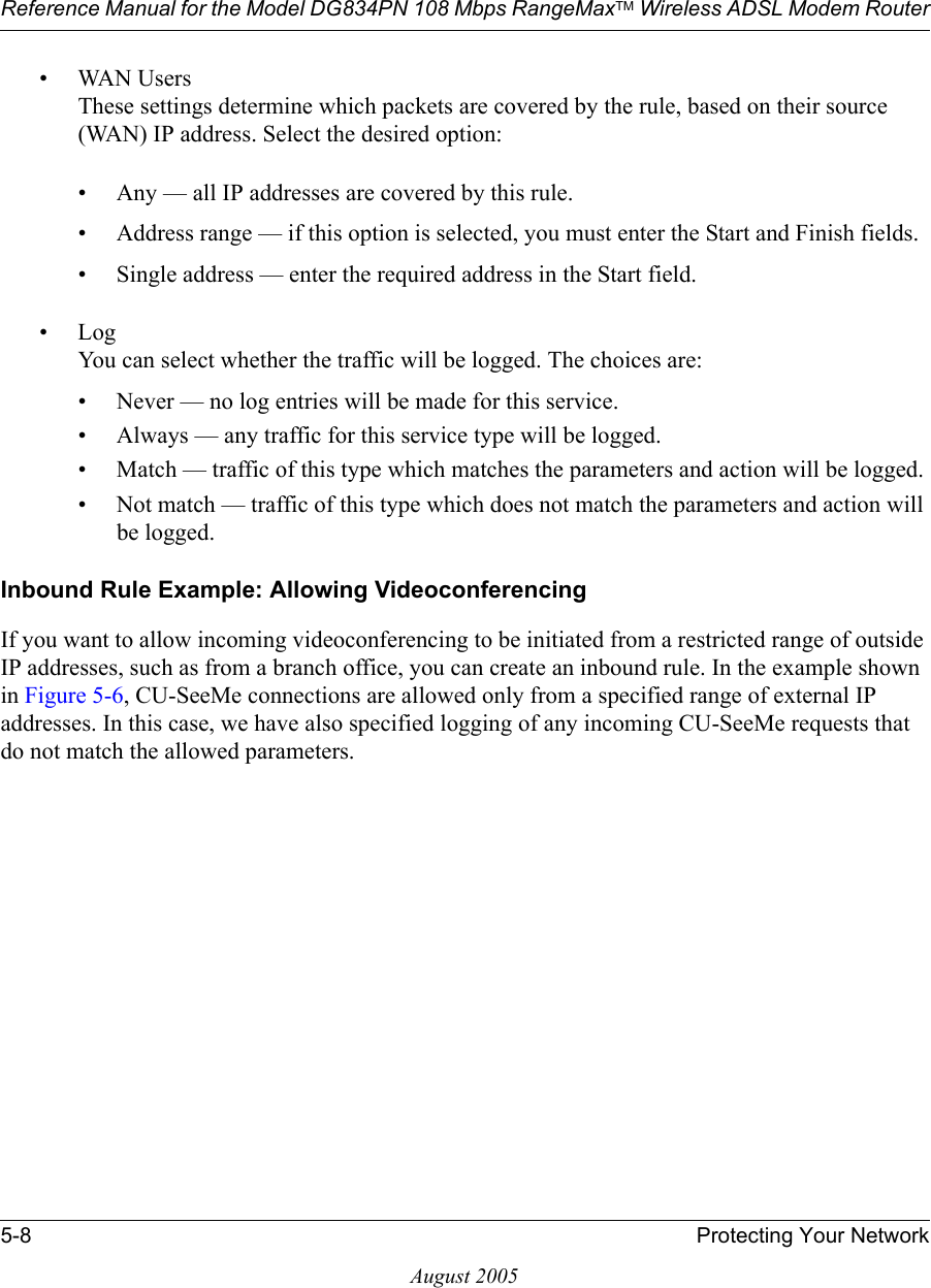 Reference Manual for the Model DG834PN 108 Mbps RangeMaxTM Wireless ADSL Modem Router5-8 Protecting Your NetworkAugust 2005• WAN Users These settings determine which packets are covered by the rule, based on their source (WAN) IP address. Select the desired option: • Any — all IP addresses are covered by this rule. • Address range — if this option is selected, you must enter the Start and Finish fields. • Single address — enter the required address in the Start field. •Log You can select whether the traffic will be logged. The choices are:• Never — no log entries will be made for this service.• Always — any traffic for this service type will be logged.• Match — traffic of this type which matches the parameters and action will be logged.• Not match — traffic of this type which does not match the parameters and action will be logged.Inbound Rule Example: Allowing VideoconferencingIf you want to allow incoming videoconferencing to be initiated from a restricted range of outside IP addresses, such as from a branch office, you can create an inbound rule. In the example shown in Figure 5-6, CU-SeeMe connections are allowed only from a specified range of external IP addresses. In this case, we have also specified logging of any incoming CU-SeeMe requests that do not match the allowed parameters.