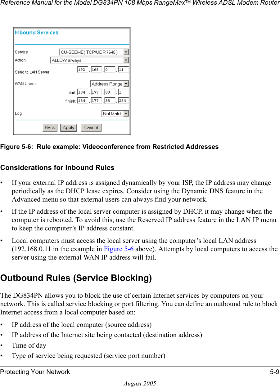 Reference Manual for the Model DG834PN 108 Mbps RangeMaxTM Wireless ADSL Modem RouterProtecting Your Network 5-9August 2005Figure 5-6:  Rule example: Videoconference from Restricted AddressesConsiderations for Inbound Rules• If your external IP address is assigned dynamically by your ISP, the IP address may change periodically as the DHCP lease expires. Consider using the Dynamic DNS feature in the Advanced menu so that external users can always find your network.• If the IP address of the local server computer is assigned by DHCP, it may change when the computer is rebooted. To avoid this, use the Reserved IP address feature in the LAN IP menu to keep the computer’s IP address constant.• Local computers must access the local server using the computer’s local LAN address (192.168.0.11 in the example in Figure 5-6 above). Attempts by local computers to access the server using the external WAN IP address will fail.Outbound Rules (Service Blocking)The DG834PN allows you to block the use of certain Internet services by computers on your network. This is called service blocking or port filtering. You can define an outbound rule to block Internet access from a local computer based on:• IP address of the local computer (source address)• IP address of the Internet site being contacted (destination address)•Time of day• Type of service being requested (service port number)