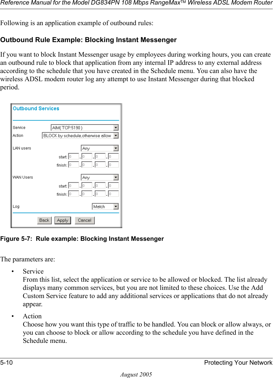 Reference Manual for the Model DG834PN 108 Mbps RangeMaxTM Wireless ADSL Modem Router5-10 Protecting Your NetworkAugust 2005Following is an application example of outbound rules:Outbound Rule Example: Blocking Instant MessengerIf you want to block Instant Messenger usage by employees during working hours, you can create an outbound rule to block that application from any internal IP address to any external address according to the schedule that you have created in the Schedule menu. You can also have the wireless ADSL modem router log any attempt to use Instant Messenger during that blocked period.Figure 5-7:  Rule example: Blocking Instant MessengerThe parameters are:•Service From this list, select the application or service to be allowed or blocked. The list already displays many common services, but you are not limited to these choices. Use the Add Custom Service feature to add any additional services or applications that do not already appear.• Action Choose how you want this type of traffic to be handled. You can block or allow always, or you can choose to block or allow according to the schedule you have defined in the Schedule menu.