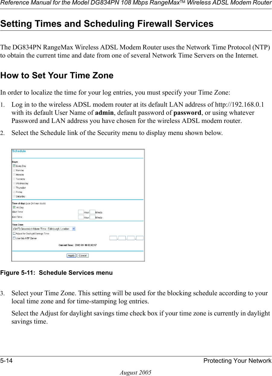 Reference Manual for the Model DG834PN 108 Mbps RangeMaxTM Wireless ADSL Modem Router5-14 Protecting Your NetworkAugust 2005Setting Times and Scheduling Firewall ServicesThe DG834PN RangeMax Wireless ADSL Modem Router uses the Network Time Protocol (NTP) to obtain the current time and date from one of several Network Time Servers on the Internet.How to Set Your Time ZoneIn order to localize the time for your log entries, you must specify your Time Zone:1. Log in to the wireless ADSL modem router at its default LAN address of http://192.168.0.1 with its default User Name of admin, default password of password, or using whatever Password and LAN address you have chosen for the wireless ADSL modem router.2. Select the Schedule link of the Security menu to display menu shown below. Figure 5-11:  Schedule Services menu3. Select your Time Zone. This setting will be used for the blocking schedule according to your local time zone and for time-stamping log entries.Select the Adjust for daylight savings time check box if your time zone is currently in daylight savings time.