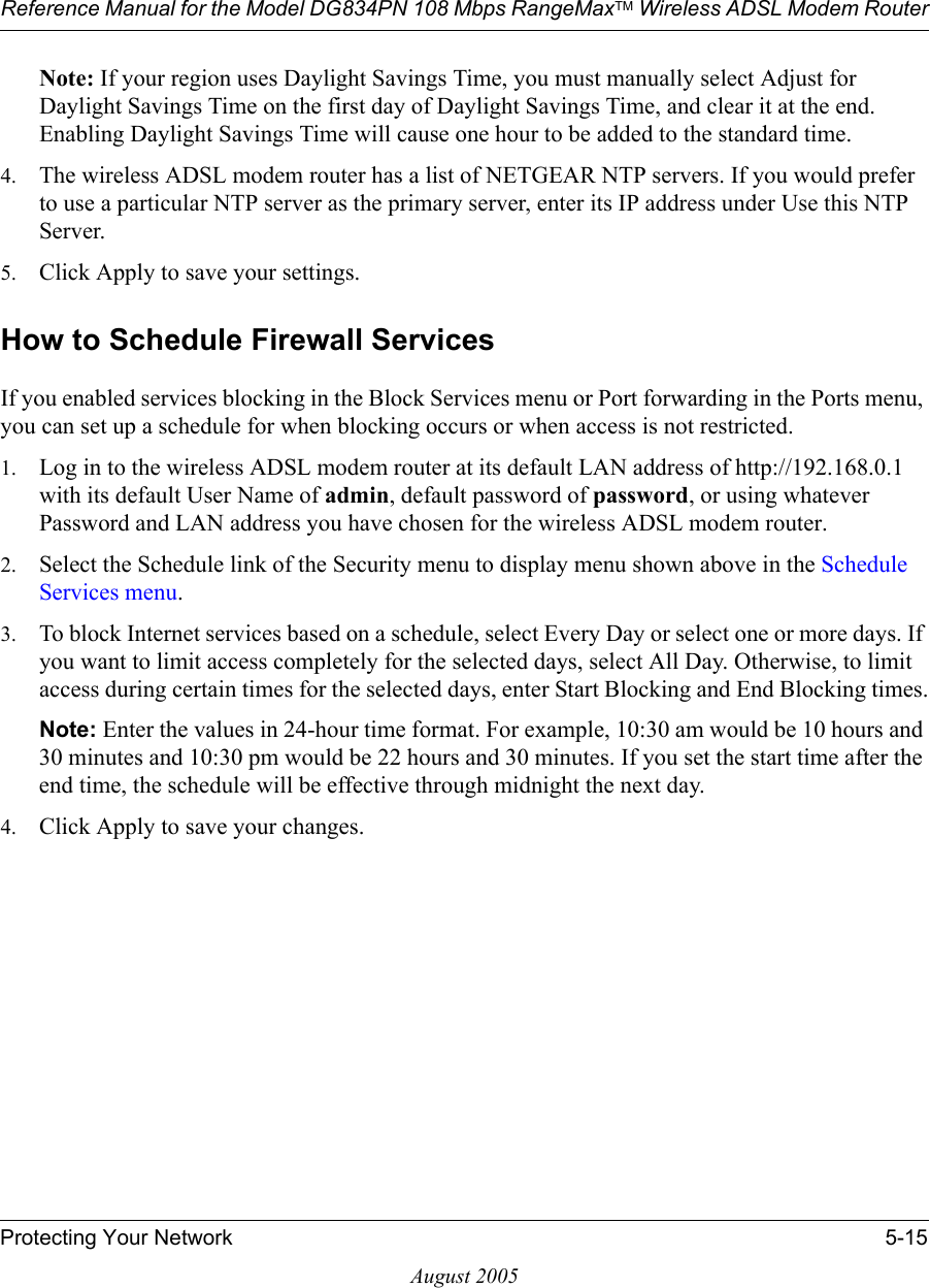 Reference Manual for the Model DG834PN 108 Mbps RangeMaxTM Wireless ADSL Modem RouterProtecting Your Network 5-15August 2005Note: If your region uses Daylight Savings Time, you must manually select Adjust for Daylight Savings Time on the first day of Daylight Savings Time, and clear it at the end. Enabling Daylight Savings Time will cause one hour to be added to the standard time.4. The wireless ADSL modem router has a list of NETGEAR NTP servers. If you would prefer to use a particular NTP server as the primary server, enter its IP address under Use this NTP Server.5. Click Apply to save your settings.How to Schedule Firewall ServicesIf you enabled services blocking in the Block Services menu or Port forwarding in the Ports menu, you can set up a schedule for when blocking occurs or when access is not restricted. 1. Log in to the wireless ADSL modem router at its default LAN address of http://192.168.0.1 with its default User Name of admin, default password of password, or using whatever Password and LAN address you have chosen for the wireless ADSL modem router.2. Select the Schedule link of the Security menu to display menu shown above in the Schedule Services menu.3. To block Internet services based on a schedule, select Every Day or select one or more days. If you want to limit access completely for the selected days, select All Day. Otherwise, to limit access during certain times for the selected days, enter Start Blocking and End Blocking times.Note: Enter the values in 24-hour time format. For example, 10:30 am would be 10 hours and 30 minutes and 10:30 pm would be 22 hours and 30 minutes. If you set the start time after the end time, the schedule will be effective through midnight the next day.4. Click Apply to save your changes.
