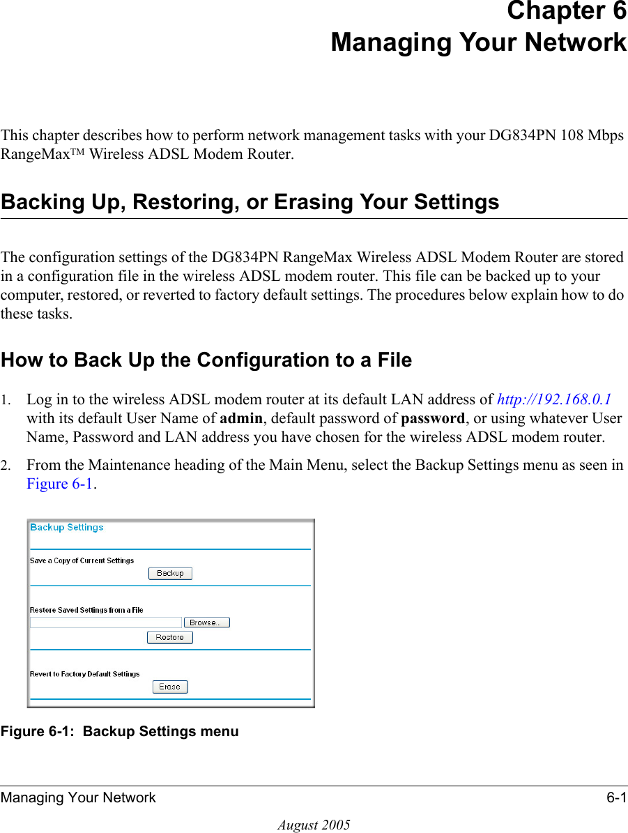 Managing Your Network 6-1August 2005Chapter 6 Managing Your Network This chapter describes how to perform network management tasks with your DG834PN 108 Mbps RangeMaxTM Wireless ADSL Modem Router. Backing Up, Restoring, or Erasing Your SettingsThe configuration settings of the DG834PN RangeMax Wireless ADSL Modem Router are stored in a configuration file in the wireless ADSL modem router. This file can be backed up to your computer, restored, or reverted to factory default settings. The procedures below explain how to do these tasks.How to Back Up the Configuration to a File1. Log in to the wireless ADSL modem router at its default LAN address of http://192.168.0.1 with its default User Name of admin, default password of password, or using whatever User Name, Password and LAN address you have chosen for the wireless ADSL modem router.2. From the Maintenance heading of the Main Menu, select the Backup Settings menu as seen in Figure 6-1. Figure 6-1:  Backup Settings menu