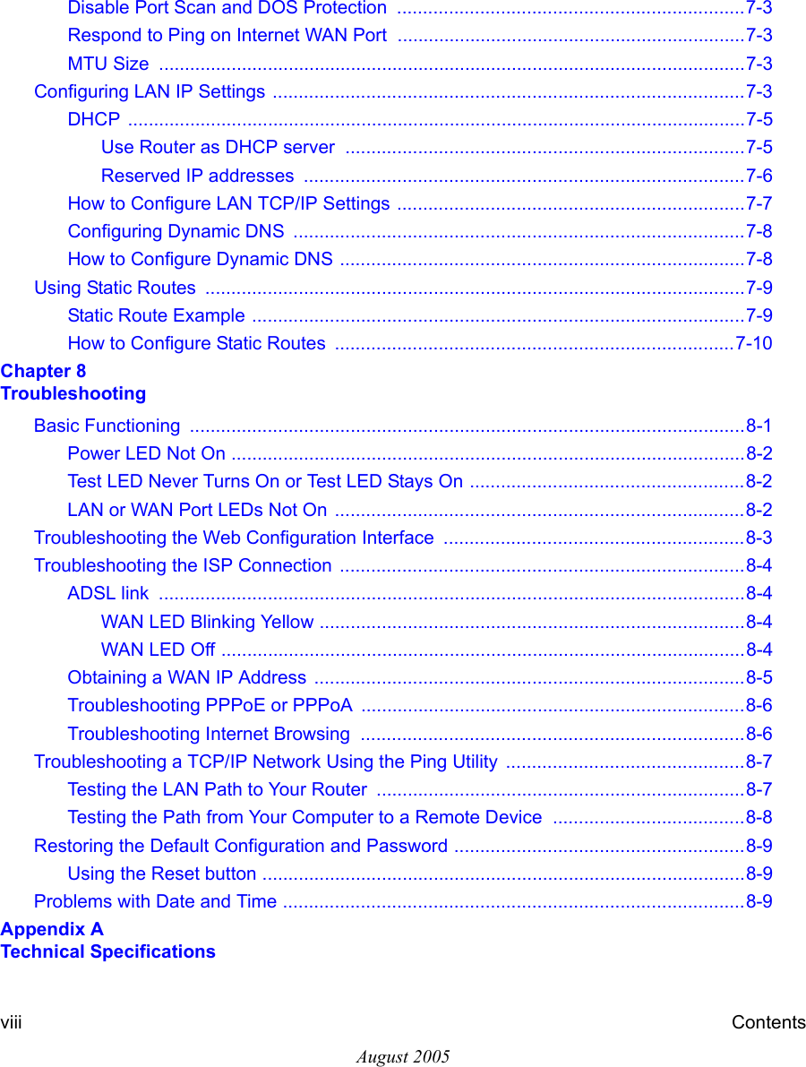 August 2005viii ContentsDisable Port Scan and DOS Protection  ...................................................................7-3Respond to Ping on Internet WAN Port  ...................................................................7-3MTU Size  .................................................................................................................7-3Configuring LAN IP Settings ...........................................................................................7-3DHCP .......................................................................................................................7-5Use Router as DHCP server  .............................................................................7-5Reserved IP addresses  .....................................................................................7-6How to Configure LAN TCP/IP Settings ...................................................................7-7Configuring Dynamic DNS  .......................................................................................7-8How to Configure Dynamic DNS ..............................................................................7-8Using Static Routes  ........................................................................................................7-9Static Route Example ...............................................................................................7-9How to Configure Static Routes  .............................................................................7-10Chapter 8  TroubleshootingBasic Functioning  ...........................................................................................................8-1Power LED Not On ...................................................................................................8-2Test LED Never Turns On or Test LED Stays On .....................................................8-2LAN or WAN Port LEDs Not On ...............................................................................8-2Troubleshooting the Web Configuration Interface  ..........................................................8-3Troubleshooting the ISP Connection  ..............................................................................8-4ADSL link  .................................................................................................................8-4WAN LED Blinking Yellow ..................................................................................8-4WAN LED Off .....................................................................................................8-4Obtaining a WAN IP Address  ...................................................................................8-5Troubleshooting PPPoE or PPPoA ..........................................................................8-6Troubleshooting Internet Browsing  ..........................................................................8-6Troubleshooting a TCP/IP Network Using the Ping Utility  ..............................................8-7Testing the LAN Path to Your Router  .......................................................................8-7Testing the Path from Your Computer to a Remote Device  .....................................8-8Restoring the Default Configuration and Password ........................................................8-9Using the Reset button .............................................................................................8-9Problems with Date and Time .........................................................................................8-9Appendix A  Technical Specifications