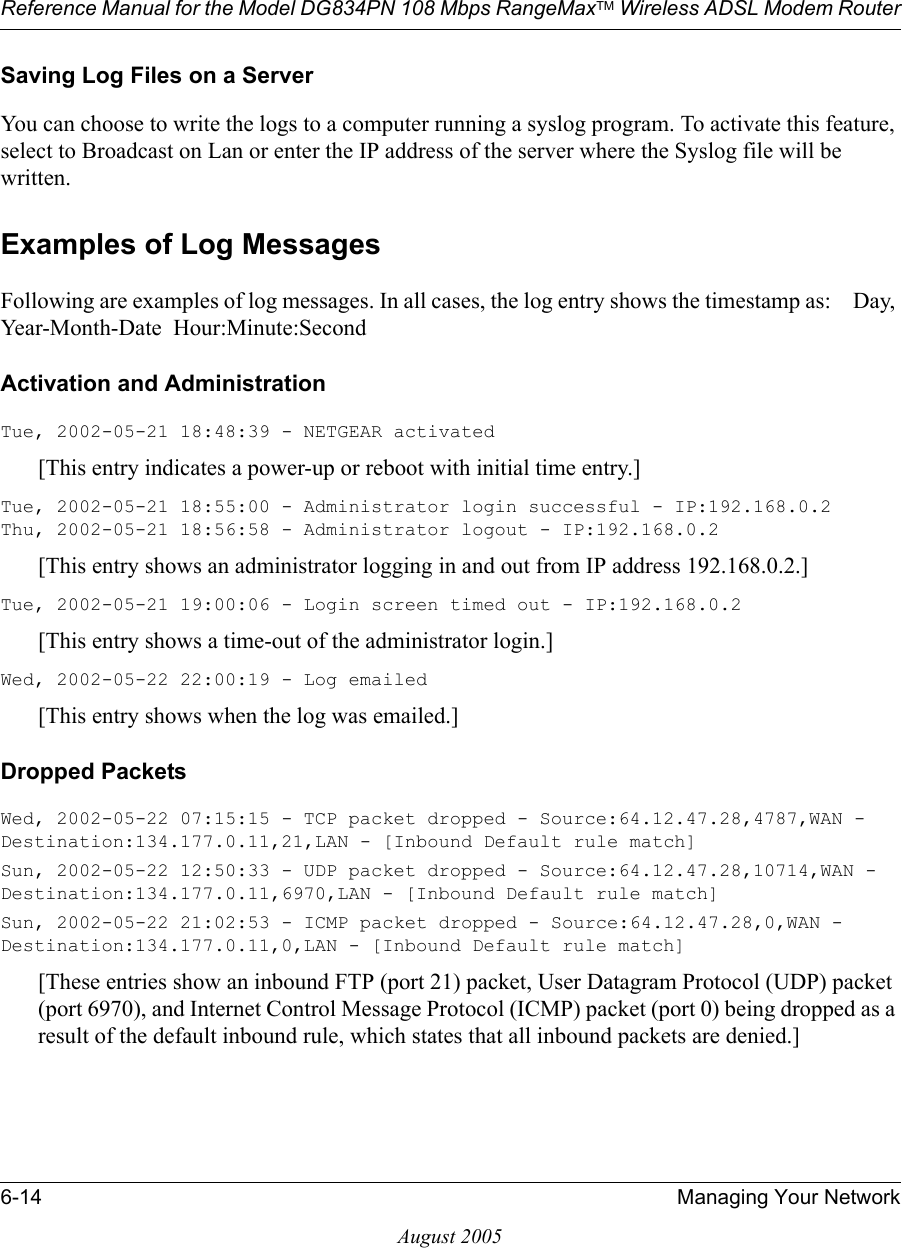 Reference Manual for the Model DG834PN 108 Mbps RangeMaxTM Wireless ADSL Modem Router6-14 Managing Your NetworkAugust 2005Saving Log Files on a ServerYou can choose to write the logs to a computer running a syslog program. To activate this feature, select to Broadcast on Lan or enter the IP address of the server where the Syslog file will be written.Examples of Log MessagesFollowing are examples of log messages. In all cases, the log entry shows the timestamp as:    Day, Year-Month-Date  Hour:Minute:SecondActivation and AdministrationTue, 2002-05-21 18:48:39 - NETGEAR activated [This entry indicates a power-up or reboot with initial time entry.]Tue, 2002-05-21 18:55:00 - Administrator login successful - IP:192.168.0.2 Thu, 2002-05-21 18:56:58 - Administrator logout - IP:192.168.0.2 [This entry shows an administrator logging in and out from IP address 192.168.0.2.]Tue, 2002-05-21 19:00:06 - Login screen timed out - IP:192.168.0.2[This entry shows a time-out of the administrator login.]Wed, 2002-05-22 22:00:19 - Log emailed[This entry shows when the log was emailed.]Dropped Packets Wed, 2002-05-22 07:15:15 - TCP packet dropped - Source:64.12.47.28,4787,WAN - Destination:134.177.0.11,21,LAN - [Inbound Default rule match]Sun, 2002-05-22 12:50:33 - UDP packet dropped - Source:64.12.47.28,10714,WAN - Destination:134.177.0.11,6970,LAN - [Inbound Default rule match]Sun, 2002-05-22 21:02:53 - ICMP packet dropped - Source:64.12.47.28,0,WAN - Destination:134.177.0.11,0,LAN - [Inbound Default rule match][These entries show an inbound FTP (port 21) packet, User Datagram Protocol (UDP) packet (port 6970), and Internet Control Message Protocol (ICMP) packet (port 0) being dropped as a result of the default inbound rule, which states that all inbound packets are denied.]