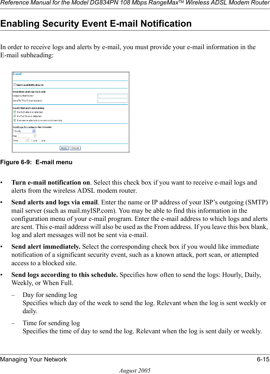 Reference Manual for the Model DG834PN 108 Mbps RangeMaxTM Wireless ADSL Modem RouterManaging Your Network 6-15August 2005Enabling Security Event E-mail NotificationIn order to receive logs and alerts by e-mail, you must provide your e-mail information in the E-mail subheading:Figure 6-9:  E-mail menu•Turn e-mail notification on. Select this check box if you want to receive e-mail logs and alerts from the wireless ADSL modem router.•Send alerts and logs via email. Enter the name or IP address of your ISP’s outgoing (SMTP) mail server (such as mail.myISP.com). You may be able to find this information in the configuration menu of your e-mail program. Enter the e-mail address to which logs and alerts are sent. This e-mail address will also be used as the From address. If you leave this box blank, log and alert messages will not be sent via e-mail. •Send alert immediately. Select the corresponding check box if you would like immediate notification of a significant security event, such as a known attack, port scan, or attempted access to a blocked site.•Send logs according to this schedule. Specifies how often to send the logs: Hourly, Daily, Weekly, or When Full. – Day for sending log Specifies which day of the week to send the log. Relevant when the log is sent weekly or daily.– Time for sending log  Specifies the time of day to send the log. Relevant when the log is sent daily or weekly.