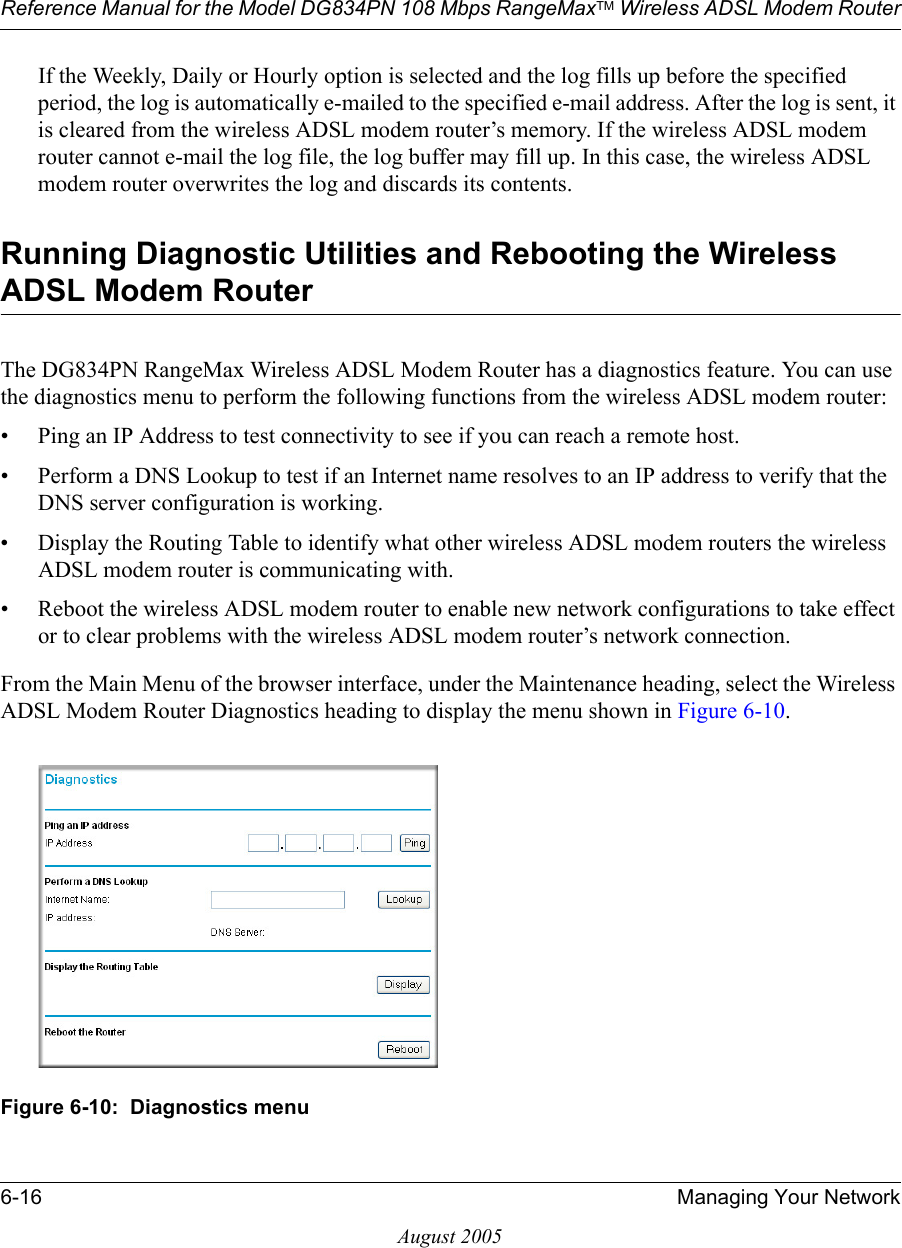 Reference Manual for the Model DG834PN 108 Mbps RangeMaxTM Wireless ADSL Modem Router6-16 Managing Your NetworkAugust 2005If the Weekly, Daily or Hourly option is selected and the log fills up before the specified period, the log is automatically e-mailed to the specified e-mail address. After the log is sent, it is cleared from the wireless ADSL modem router’s memory. If the wireless ADSL modem router cannot e-mail the log file, the log buffer may fill up. In this case, the wireless ADSL modem router overwrites the log and discards its contents.Running Diagnostic Utilities and Rebooting the Wireless ADSL Modem RouterThe DG834PN RangeMax Wireless ADSL Modem Router has a diagnostics feature. You can use the diagnostics menu to perform the following functions from the wireless ADSL modem router:• Ping an IP Address to test connectivity to see if you can reach a remote host.• Perform a DNS Lookup to test if an Internet name resolves to an IP address to verify that the DNS server configuration is working.• Display the Routing Table to identify what other wireless ADSL modem routers the wireless ADSL modem router is communicating with.• Reboot the wireless ADSL modem router to enable new network configurations to take effect or to clear problems with the wireless ADSL modem router’s network connection.From the Main Menu of the browser interface, under the Maintenance heading, select the Wireless ADSL Modem Router Diagnostics heading to display the menu shown in Figure 6-10. Figure 6-10:  Diagnostics menu