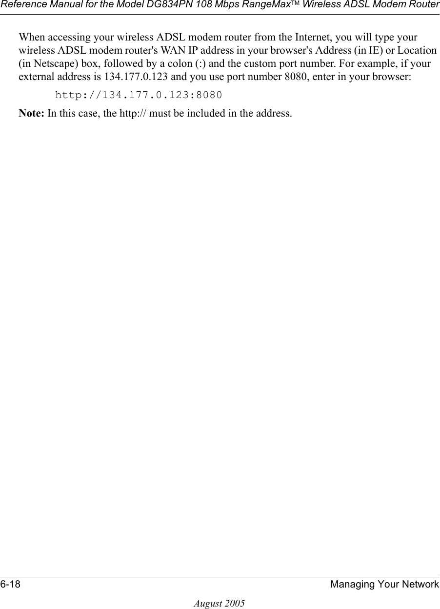 Reference Manual for the Model DG834PN 108 Mbps RangeMaxTM Wireless ADSL Modem Router6-18 Managing Your NetworkAugust 2005When accessing your wireless ADSL modem router from the Internet, you will type your wireless ADSL modem router&apos;s WAN IP address in your browser&apos;s Address (in IE) or Location (in Netscape) box, followed by a colon (:) and the custom port number. For example, if your external address is 134.177.0.123 and you use port number 8080, enter in your browser:http://134.177.0.123:8080Note: In this case, the http:// must be included in the address.