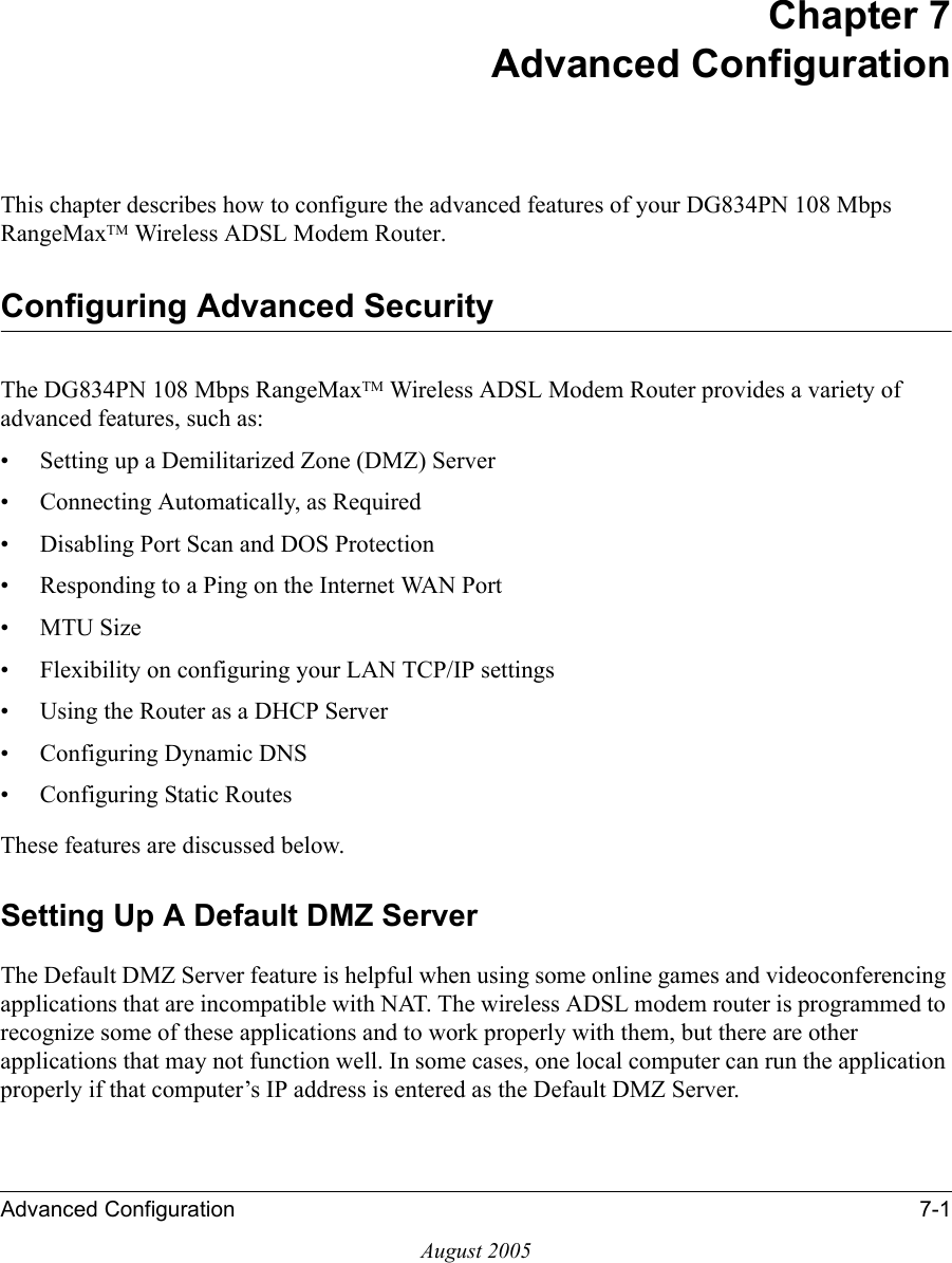 Advanced Configuration 7-1August 2005Chapter 7 Advanced Configuration This chapter describes how to configure the advanced features of your DG834PN 108 Mbps RangeMaxTM Wireless ADSL Modem Router. Configuring Advanced SecurityThe DG834PN 108 Mbps RangeMaxTM Wireless ADSL Modem Router provides a variety of advanced features, such as:• Setting up a Demilitarized Zone (DMZ) Server• Connecting Automatically, as Required• Disabling Port Scan and DOS Protection• Responding to a Ping on the Internet WAN Port•MTU Size • Flexibility on configuring your LAN TCP/IP settings• Using the Router as a DHCP Server• Configuring Dynamic DNS• Configuring Static RoutesThese features are discussed below.Setting Up A Default DMZ ServerThe Default DMZ Server feature is helpful when using some online games and videoconferencing applications that are incompatible with NAT. The wireless ADSL modem router is programmed to recognize some of these applications and to work properly with them, but there are other applications that may not function well. In some cases, one local computer can run the application properly if that computer’s IP address is entered as the Default DMZ Server.