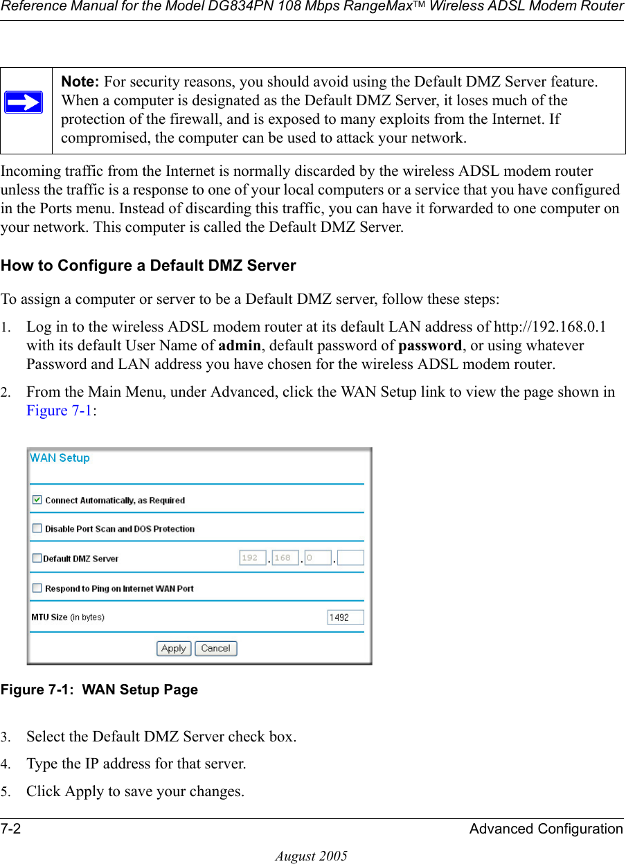 Reference Manual for the Model DG834PN 108 Mbps RangeMaxTM Wireless ADSL Modem Router7-2 Advanced ConfigurationAugust 2005Incoming traffic from the Internet is normally discarded by the wireless ADSL modem router unless the traffic is a response to one of your local computers or a service that you have configured in the Ports menu. Instead of discarding this traffic, you can have it forwarded to one computer on your network. This computer is called the Default DMZ Server.How to Configure a Default DMZ ServerTo assign a computer or server to be a Default DMZ server, follow these steps: 1. Log in to the wireless ADSL modem router at its default LAN address of http://192.168.0.1 with its default User Name of admin, default password of password, or using whatever Password and LAN address you have chosen for the wireless ADSL modem router.2. From the Main Menu, under Advanced, click the WAN Setup link to view the page shown in Figure 7-1:Figure 7-1:  WAN Setup Page3. Select the Default DMZ Server check box.4. Type the IP address for that server. 5. Click Apply to save your changes. Note: For security reasons, you should avoid using the Default DMZ Server feature. When a computer is designated as the Default DMZ Server, it loses much of the protection of the firewall, and is exposed to many exploits from the Internet. If compromised, the computer can be used to attack your network.