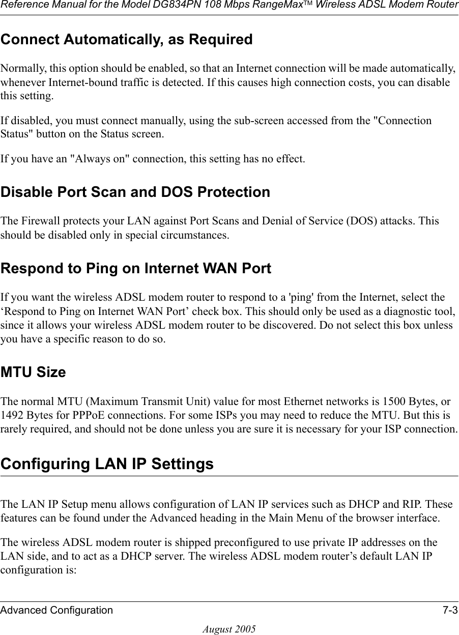 Reference Manual for the Model DG834PN 108 Mbps RangeMaxTM Wireless ADSL Modem RouterAdvanced Configuration 7-3August 2005Connect Automatically, as Required Normally, this option should be enabled, so that an Internet connection will be made automatically, whenever Internet-bound traffic is detected. If this causes high connection costs, you can disable this setting. If disabled, you must connect manually, using the sub-screen accessed from the &quot;Connection Status&quot; button on the Status screen.If you have an &quot;Always on&quot; connection, this setting has no effect.Disable Port Scan and DOS ProtectionThe Firewall protects your LAN against Port Scans and Denial of Service (DOS) attacks. This should be disabled only in special circumstances.Respond to Ping on Internet WAN Port If you want the wireless ADSL modem router to respond to a &apos;ping&apos; from the Internet, select the ‘Respond to Ping on Internet WAN Port’ check box. This should only be used as a diagnostic tool, since it allows your wireless ADSL modem router to be discovered. Do not select this box unless you have a specific reason to do so.MTU Size The normal MTU (Maximum Transmit Unit) value for most Ethernet networks is 1500 Bytes, or 1492 Bytes for PPPoE connections. For some ISPs you may need to reduce the MTU. But this is rarely required, and should not be done unless you are sure it is necessary for your ISP connection.Configuring LAN IP SettingsThe LAN IP Setup menu allows configuration of LAN IP services such as DHCP and RIP. These features can be found under the Advanced heading in the Main Menu of the browser interface.The wireless ADSL modem router is shipped preconfigured to use private IP addresses on the LAN side, and to act as a DHCP server. The wireless ADSL modem router’s default LAN IP configuration is: